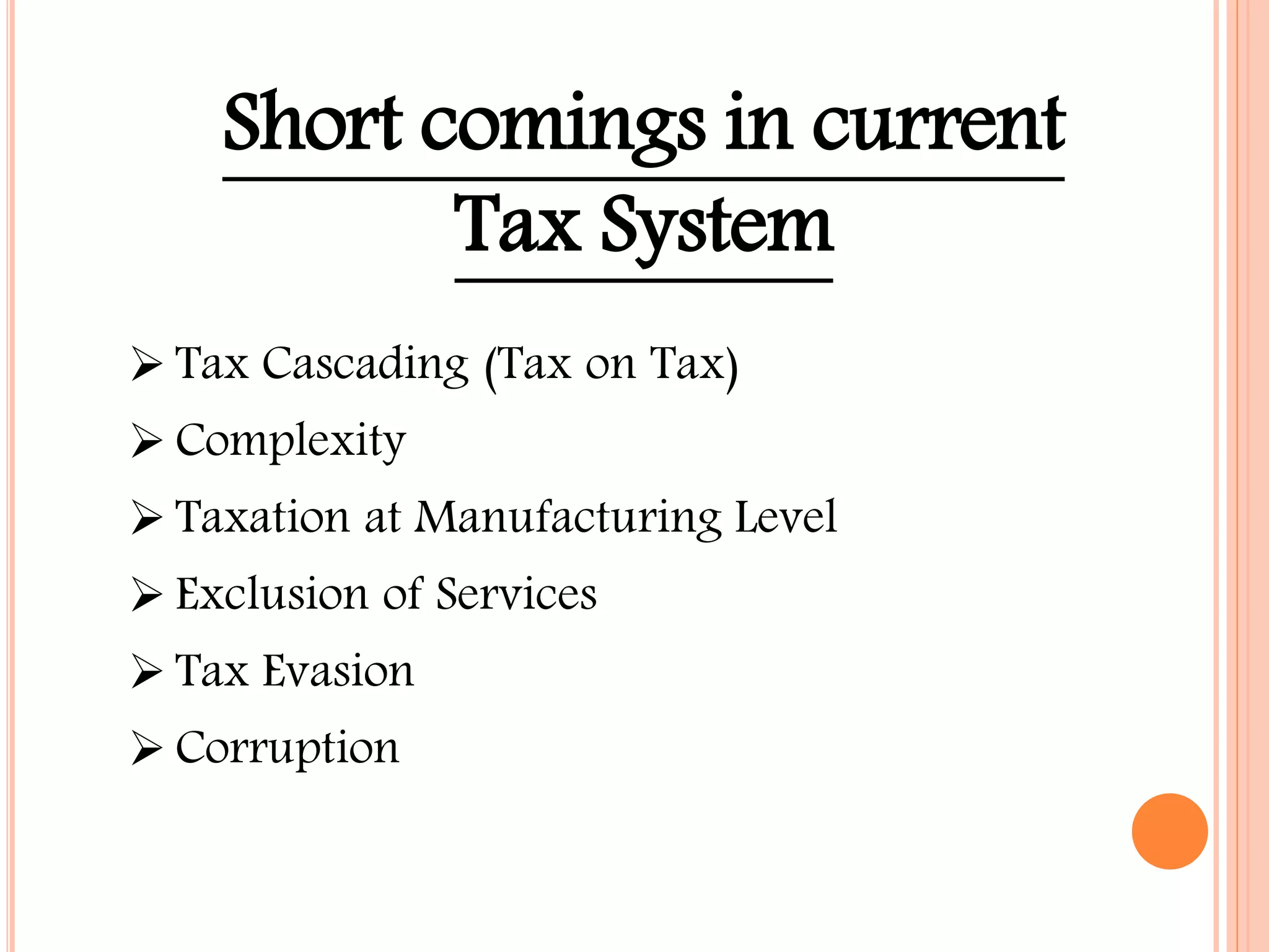 Short comings in current
Tax System
 Tax Cascading (Tax on Tax)
 Complexity
 Taxation at Manufacturing Level
 Exclusion of Services
 Tax Evasion
 Corruption
 