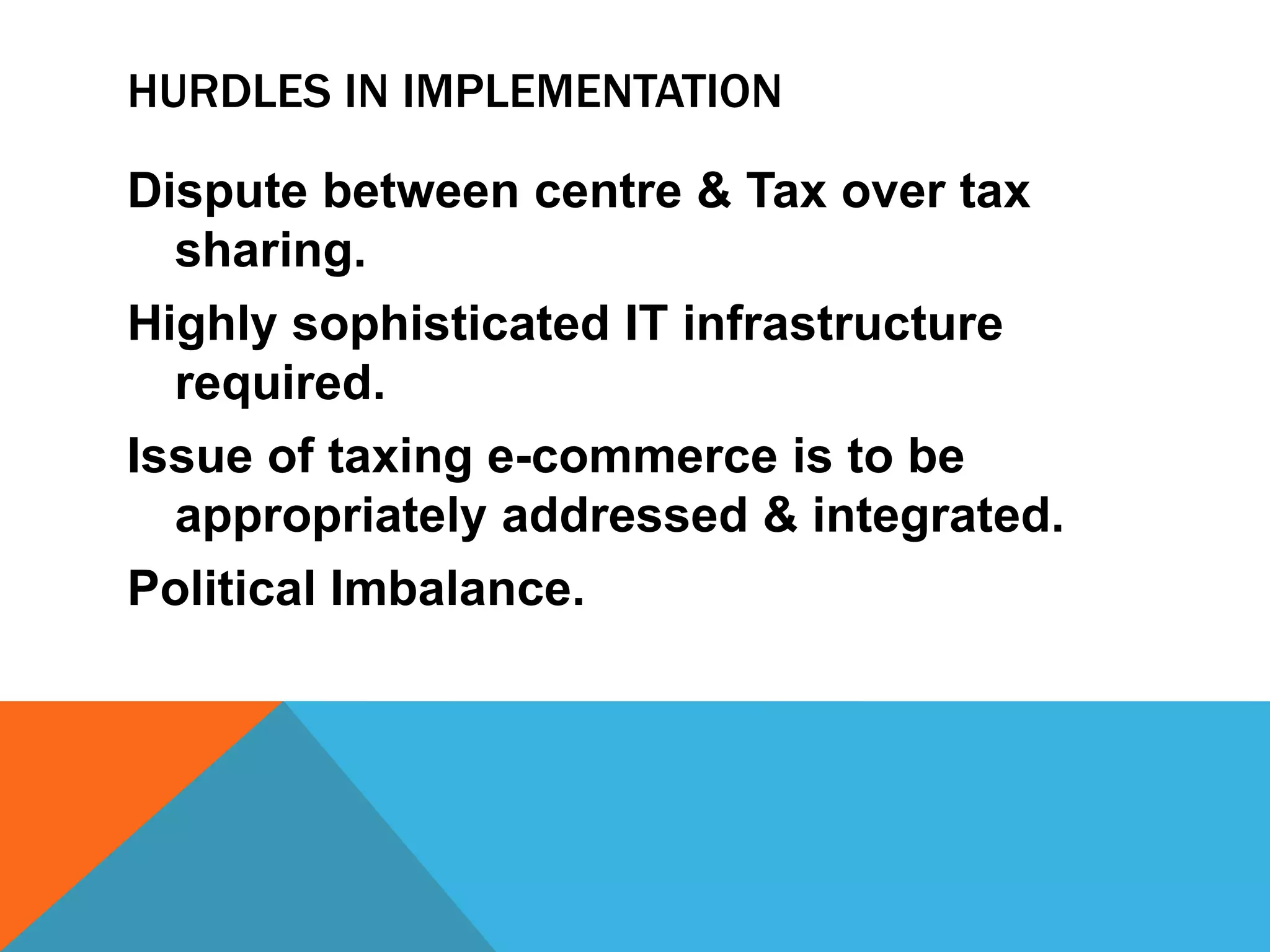 HURDLES IN IMPLEMENTATION
Dispute between centre & Tax over tax
sharing.
Highly sophisticated IT infrastructure
required.
Issue of taxing e-commerce is to be
appropriately addressed & integrated.
Political Imbalance.
 