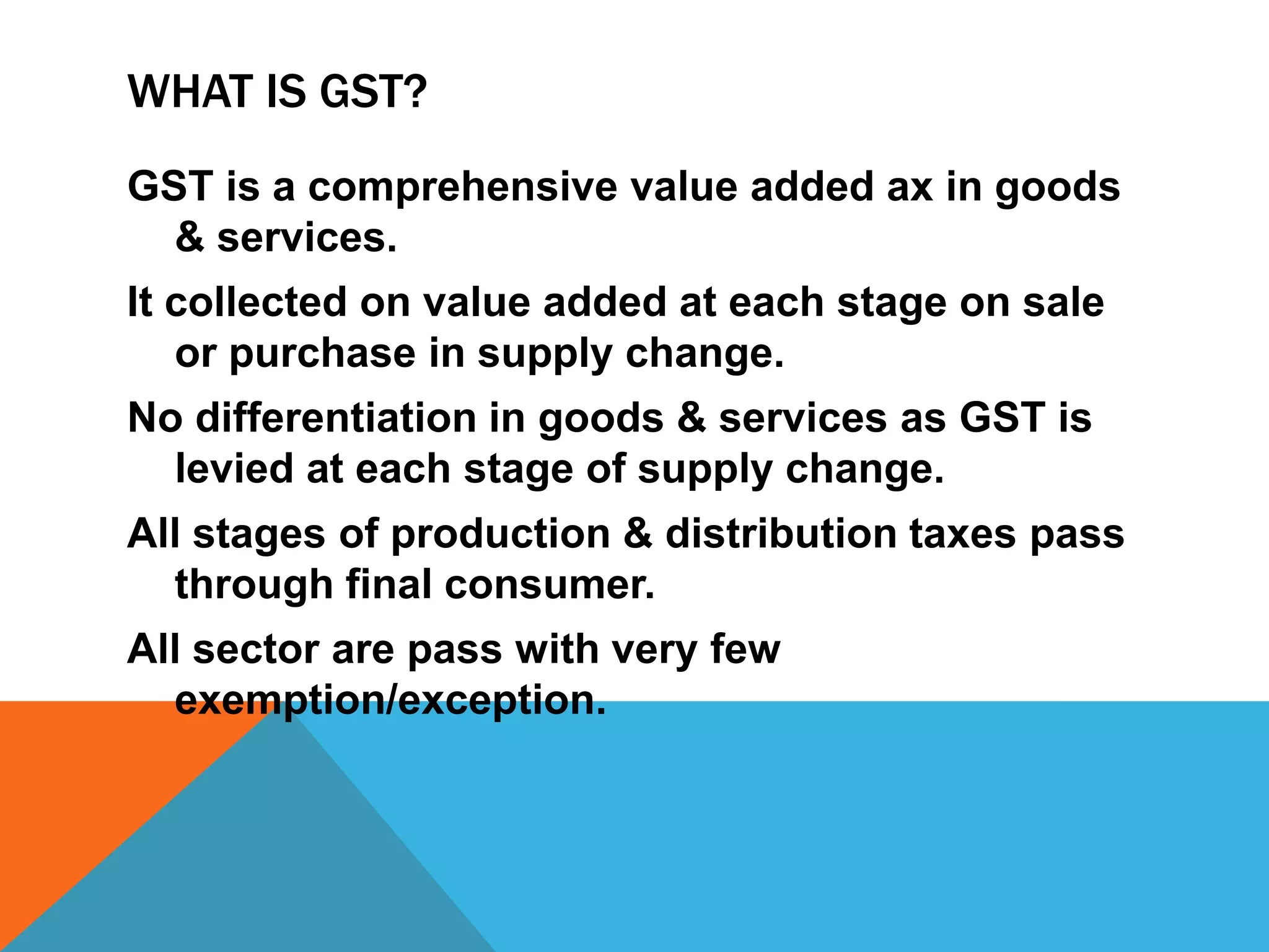 WHAT IS GST?
GST is a comprehensive value added ax in goods
& services.
It collected on value added at each stage on sale
or purchase in supply change.
No differentiation in goods & services as GST is
levied at each stage of supply change.
All stages of production & distribution taxes pass
through final consumer.
All sector are pass with very few
exemption/exception.
 