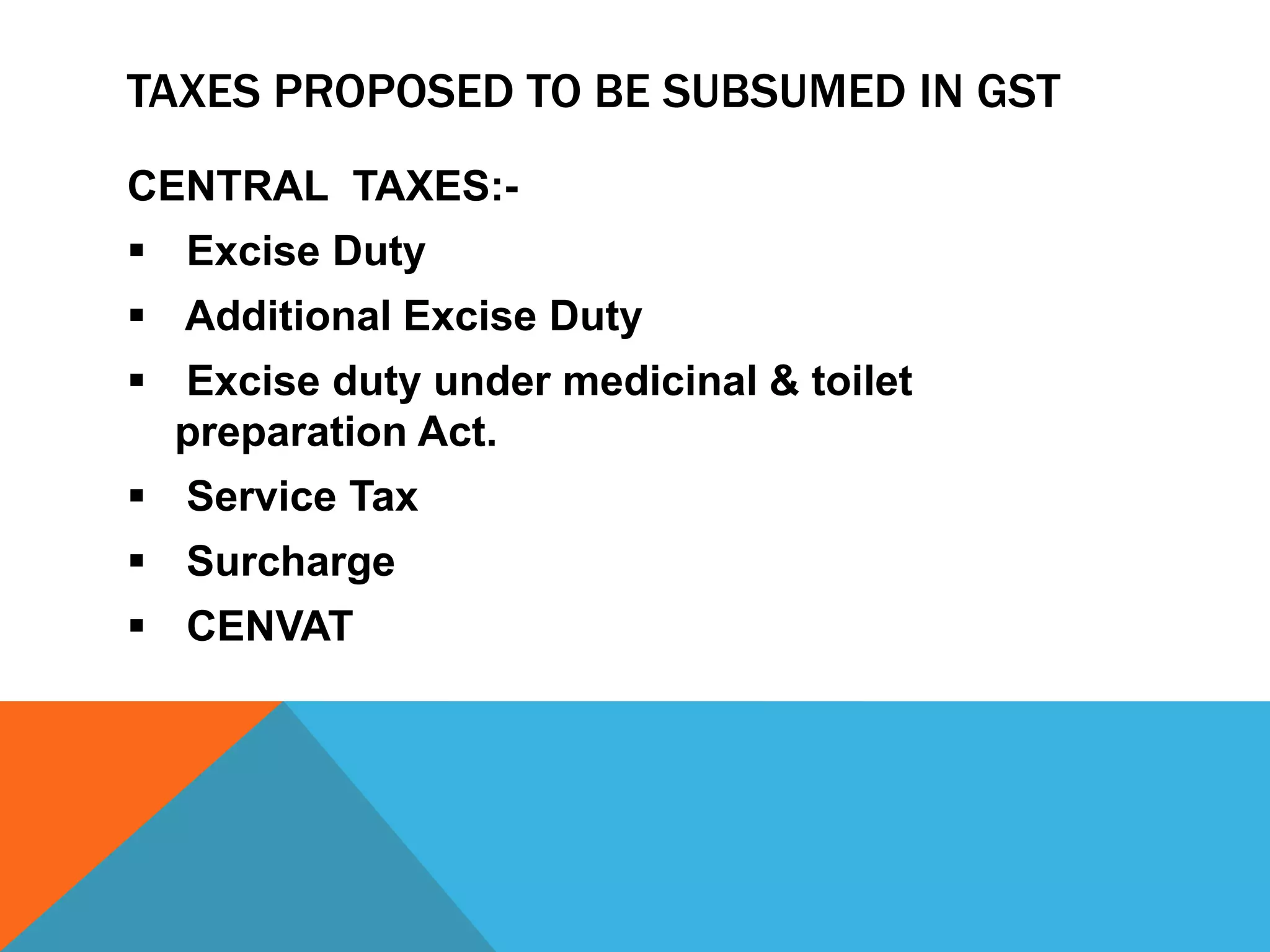 TAXES PROPOSED TO BE SUBSUMED IN GST
CENTRAL TAXES:-
 Excise Duty
 Additional Excise Duty
 Excise duty under medicinal & toilet
preparation Act.
 Service Tax
 Surcharge
 CENVAT
 