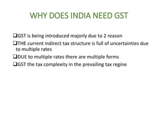 WHY DOES INDIA NEED GST
GST is being introduced majorly due to 2 reason
THE current indirect tax structure is full of uncertainties due
to multiple rates
DUE to multiple rates there are multiple forms
GST the tax complexity in the prevailing tax regine
 