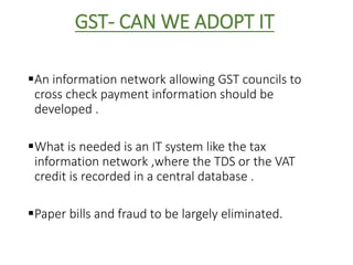GST- CAN WE ADOPT IT
An information network allowing GST councils to
cross check payment information should be
developed .
What is needed is an IT system like the tax
information network ,where the TDS or the VAT
credit is recorded in a central database .
Paper bills and fraud to be largely eliminated.
 