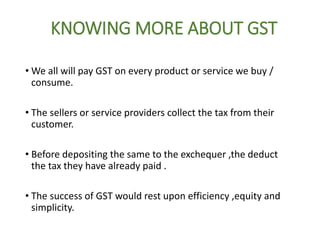 KNOWING MORE ABOUT GST
• We all will pay GST on every product or service we buy /
consume.
• The sellers or service providers collect the tax from their
customer.
• Before depositing the same to the exchequer ,the deduct
the tax they have already paid .
• The success of GST would rest upon efficiency ,equity and
simplicity.
 