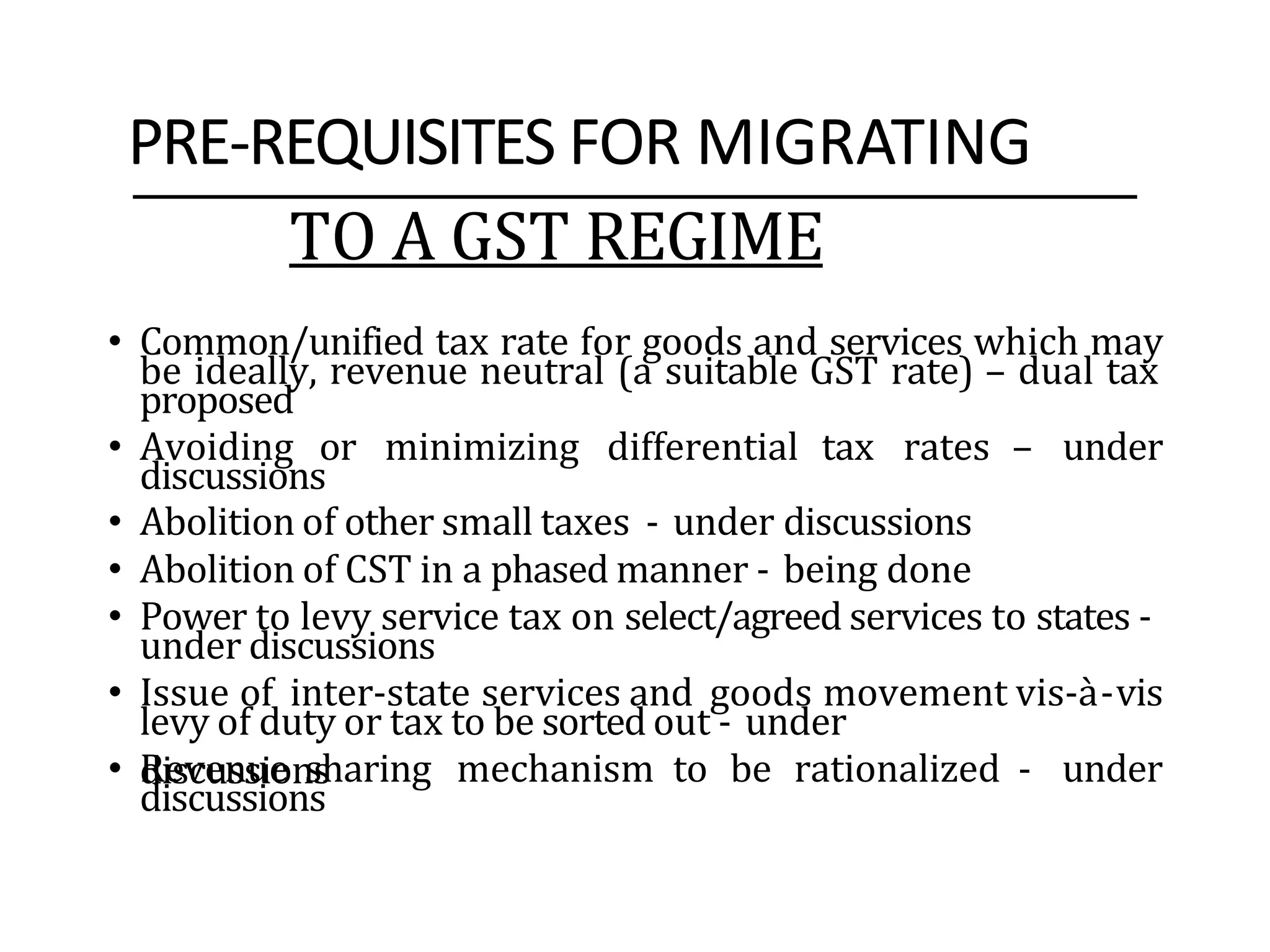 PRE-REQUISITES FOR MIGRATING
TO A GST REGIME
• Common/unified tax rate for goods and services which may
be ideally, revenue neutral (a suitable GST rate) – dual tax
proposed
• Avoiding or minimizing differential tax rates – under
discussions
• Abolition of other small taxes - under discussions
• Abolition of CST in a phased manner - being done
• Power to levy service tax on select/agreed services to states -
under discussions
• Issue of inter-state services and goods movement vis-à-vis
levy of duty or tax to be sorted out - under
discussions
• Revenue sharing mechanism to be rationalized - under
discussions
 