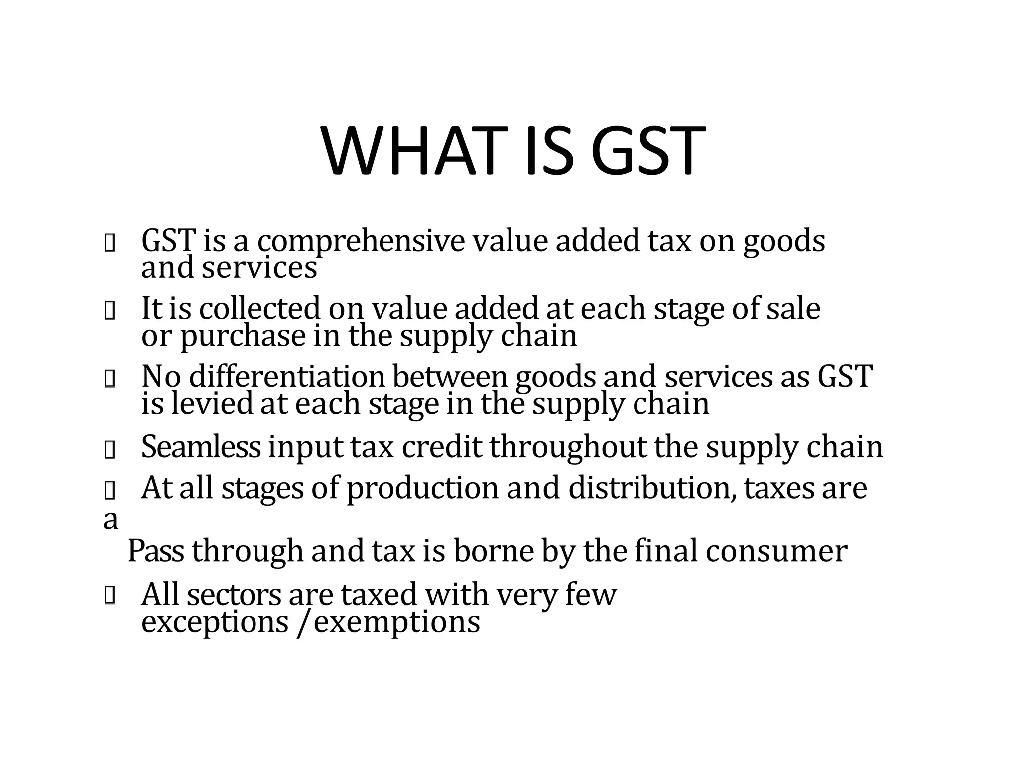 WHAT IS GST
a
GST is a comprehensive value added tax on goods
and services
It is collected on value added at each stage of sale
or purchase in the supply chain
No differentiation between goods and services as GST
is levied at each stage in the supply chain
Seamless input tax credit throughout the supply chain
At all stages of production and distribution, taxes are
Pass through and tax is borne by the final consumer
All sectors are taxed with very few
exceptions /exemptions
 
