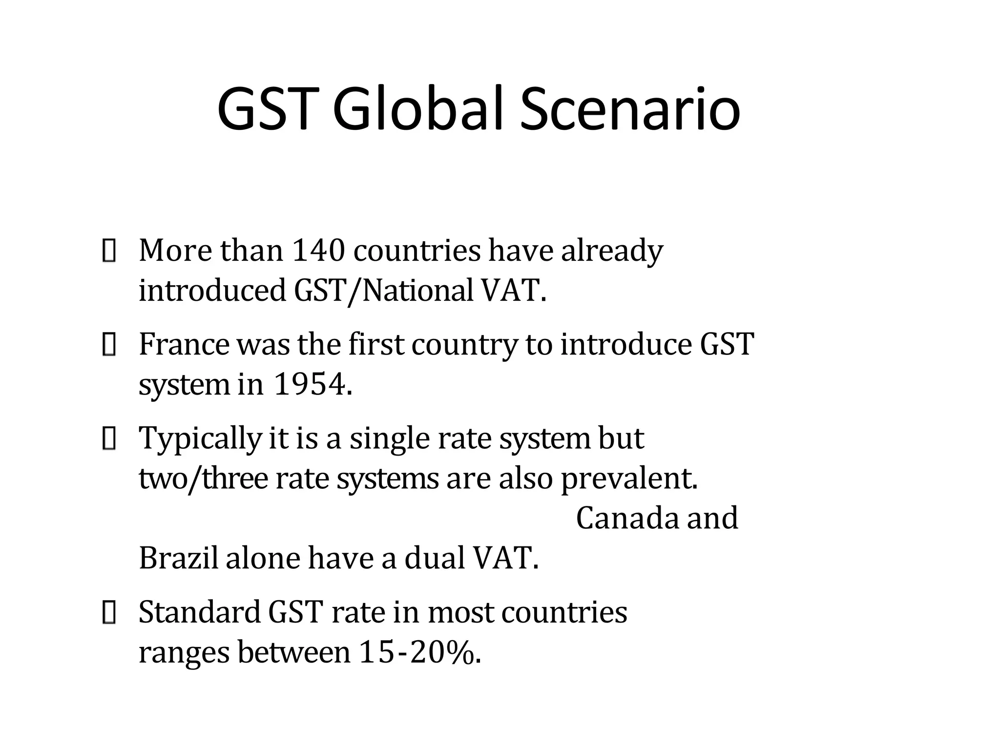 GST Global Scenario
More than 140 countries have already
introduced GST/National VAT.
France was the first country to introduce GST
system in 1954.
Typically it is a single rate system but
two/three rate systems are also prevalent.
Canada and
Brazil alone have a dual VAT.
Standard GST rate in most countries
ranges between 15-20%.
 