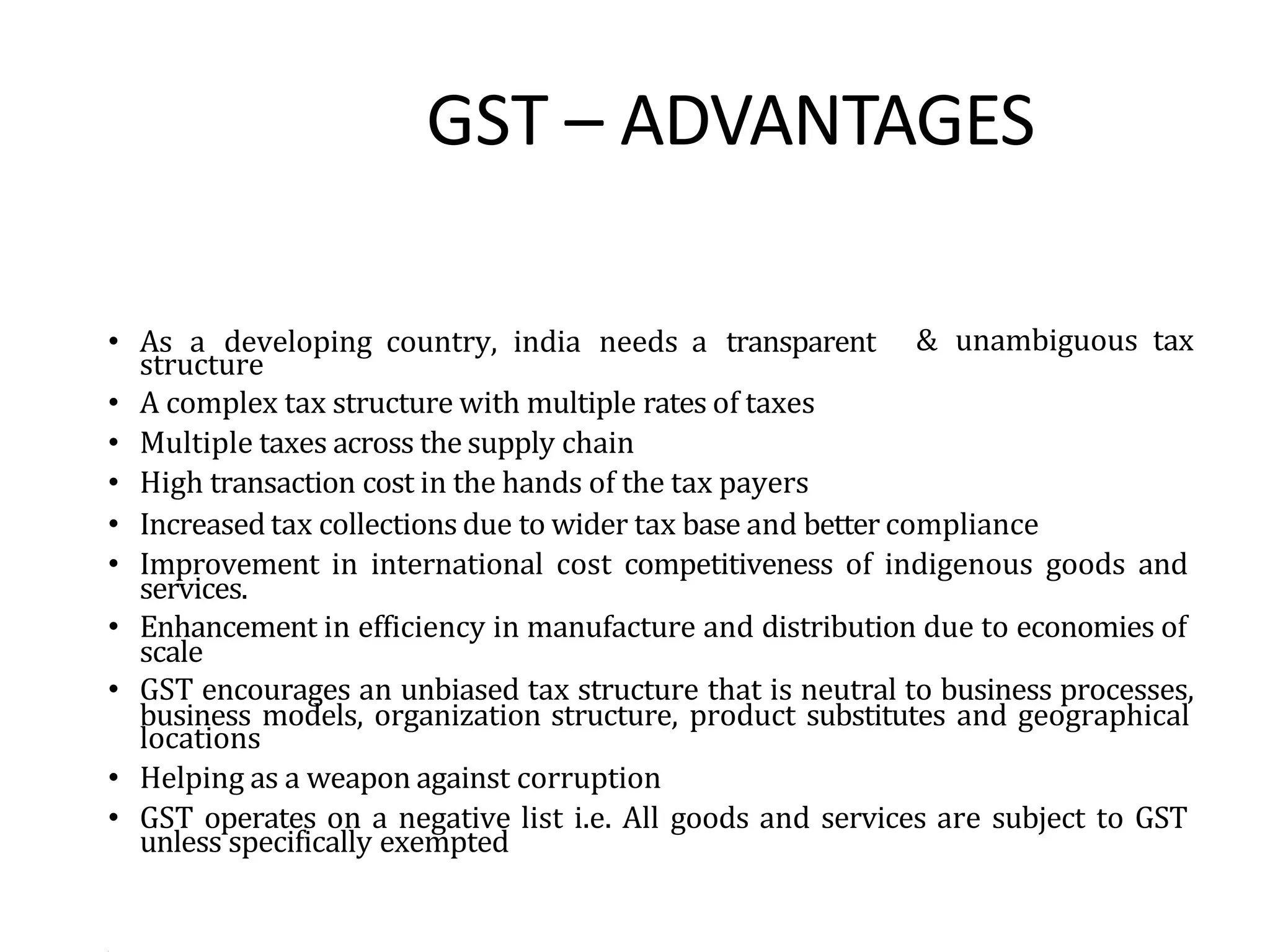 GST – ADVANTAGES
& unambiguous tax
services.
scale
• As a developing country, india needs a transparent
structure
• A complex tax structure with multiple rates of taxes
• Multiple taxes across the supply chain
• High transaction cost in the hands of the tax payers
• Increased tax collections due to wider tax base and better compliance
• Improvement in international cost competitiveness of indigenous goods and
• Enhancement in efficiency in manufacture and distribution due to economies of
• GST encourages an unbiased tax structure that is neutral to business processes,
business models, organization structure, product substitutes and geographical
locations
• Helping as a weapon against corruption
• GST operates on a negative list i.e. All goods and services are subject to GST
unless specifically exempted
•
 