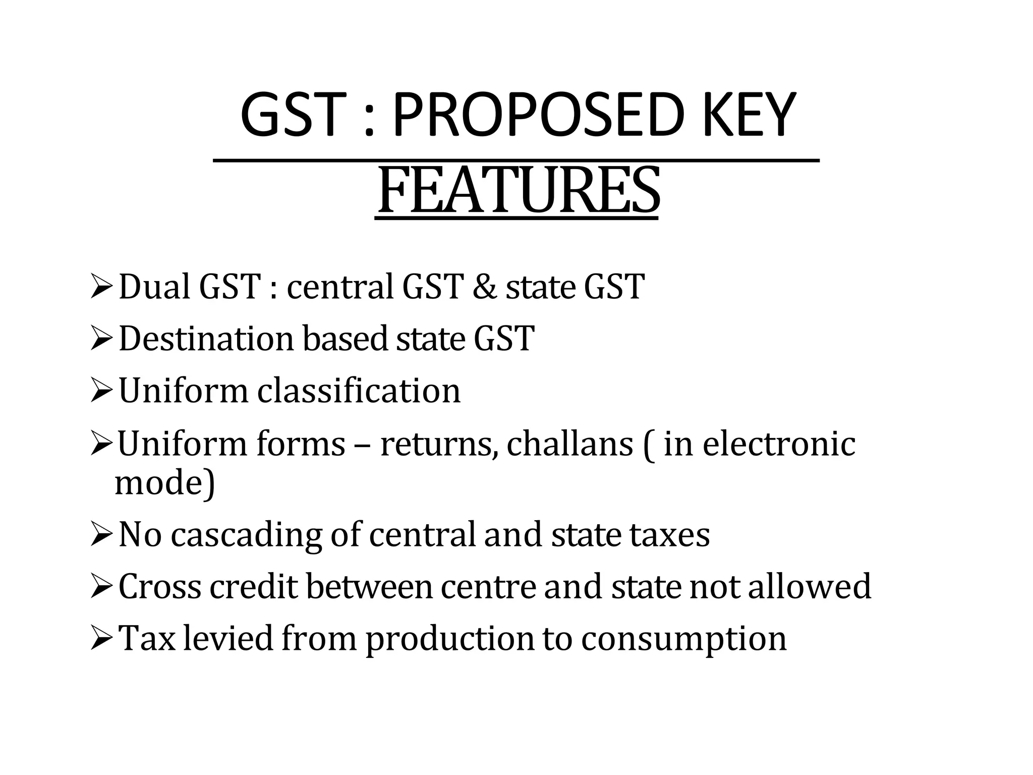 GST : PROPOSED KEY
FEATURES
Dual GST : central GST & state GST
Destination basedstate GST
Uniform classification
Uniform forms – returns, challans ( in electronic
mode)
No cascading of central and state taxes
Cross credit betweencentre and state not allowed
Tax levied from production to consumption
 