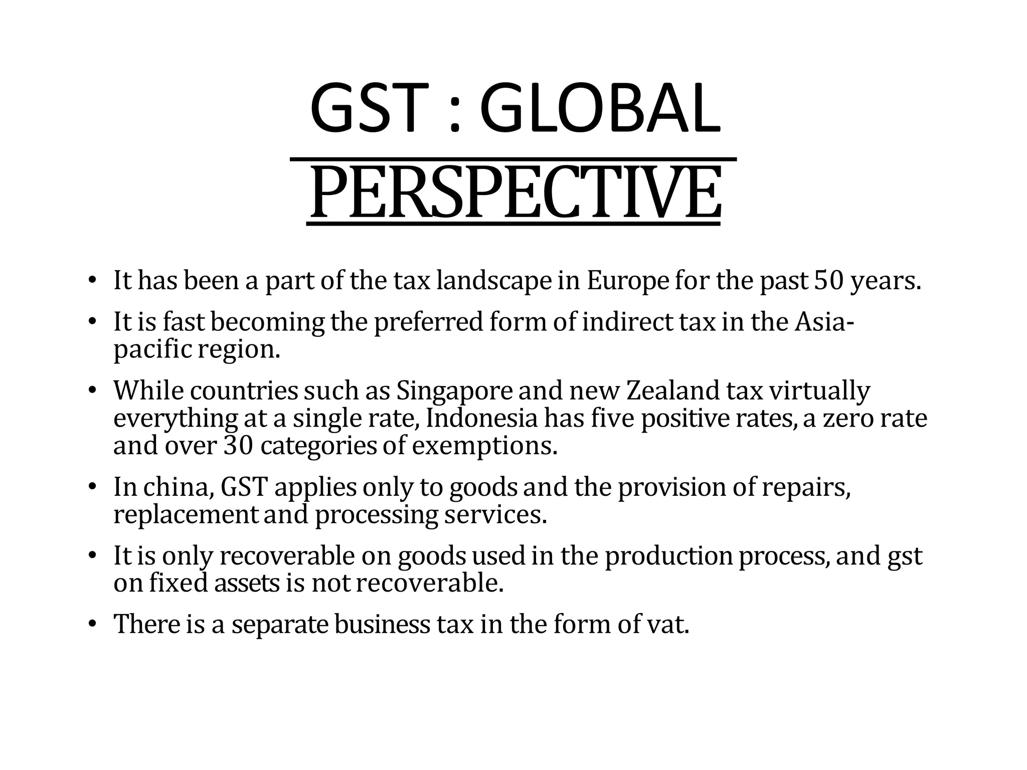 GST : GLOBAL
PERSPECTIVE
• It has been a part of the tax landscapein Europefor the past 50 years.
• It is fast becoming the preferred form of indirect tax in the Asia-
pacific region.
• While countriessuch as Singapore and new Zealand tax virtually
everything at a single rate, Indonesia has five positive rates,a zero rate
and over 30 categoriesof exemptions.
• In china, GST applies only to goodsand the provision of repairs,
replacementand processing services.
• It is only recoverable on goodsused in the productionprocess, and gst
on fixed assets is not recoverable.
• There is a separatebusiness tax in the form of vat.
 
