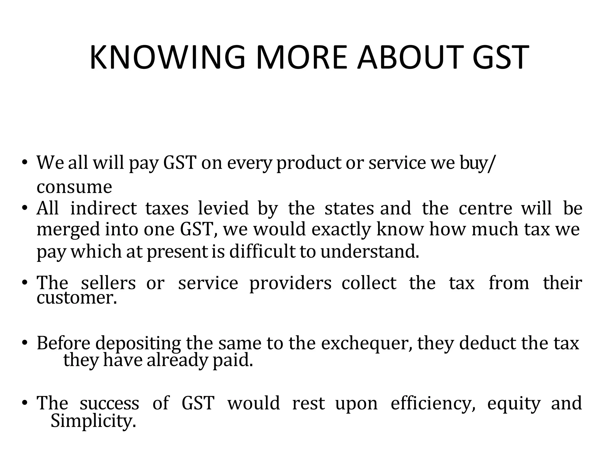KNOWING MORE ABOUT GST
• We all will pay GST on every product or service we buy/
consume
• All indirect taxes levied by the states and the centre will be
merged into one GST, we would exactly know how much tax we
pay which at present is difficult to understand.
• The sellers or service providers collect the tax from their
customer.
• Before depositing the same to the exchequer, they deduct the tax
they have already paid.
• The success of GST would rest upon efficiency, equity and
Simplicity.
 