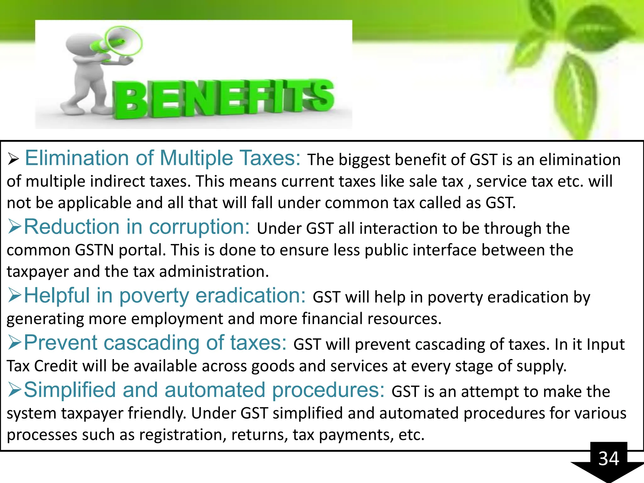  Elimination of Multiple Taxes: The biggest benefit of GST is an elimination
of multiple indirect taxes. This means current taxes like sale tax , service tax etc. will
not be applicable and all that will fall under common tax called as GST.
Reduction in corruption: Under GST all interaction to be through the
common GSTN portal. This is done to ensure less public interface between the
taxpayer and the tax administration.
Helpful in poverty eradication: GST will help in poverty eradication by
generating more employment and more financial resources.
Prevent cascading of taxes: GST will prevent cascading of taxes. In it Input
Tax Credit will be available across goods and services at every stage of supply.
Simplified and automated procedures: GST is an attempt to make the
system taxpayer friendly. Under GST simplified and automated procedures for various
processes such as registration, returns, tax payments, etc.
34
 