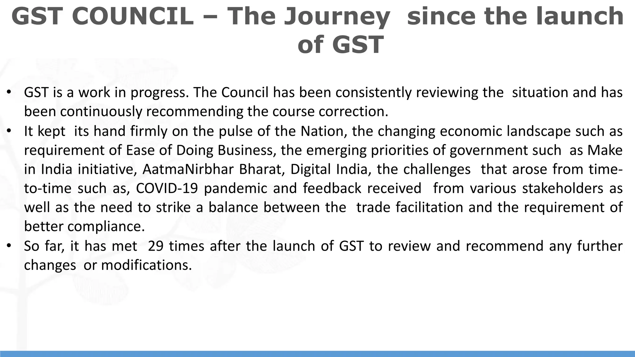 10
10
• GST is a work in progress. The Council has been consistently reviewing the situation and has
been continuously recommending the course correction.
• It kept its hand firmly on the pulse of the Nation, the changing economic landscape such as
requirement of Ease of Doing Business, the emerging priorities of government such as Make
in India initiative, AatmaNirbhar Bharat, Digital India, the challenges that arose from time-
to-time such as, COVID-19 pandemic and feedback received from various stakeholders as
well as the need to strike a balance between the trade facilitation and the requirement of
better compliance.
• So far, it has met 29 times after the launch of GST to review and recommend any further
changes or modifications.
GST COUNCIL – The Journey since the launch
of GST
 