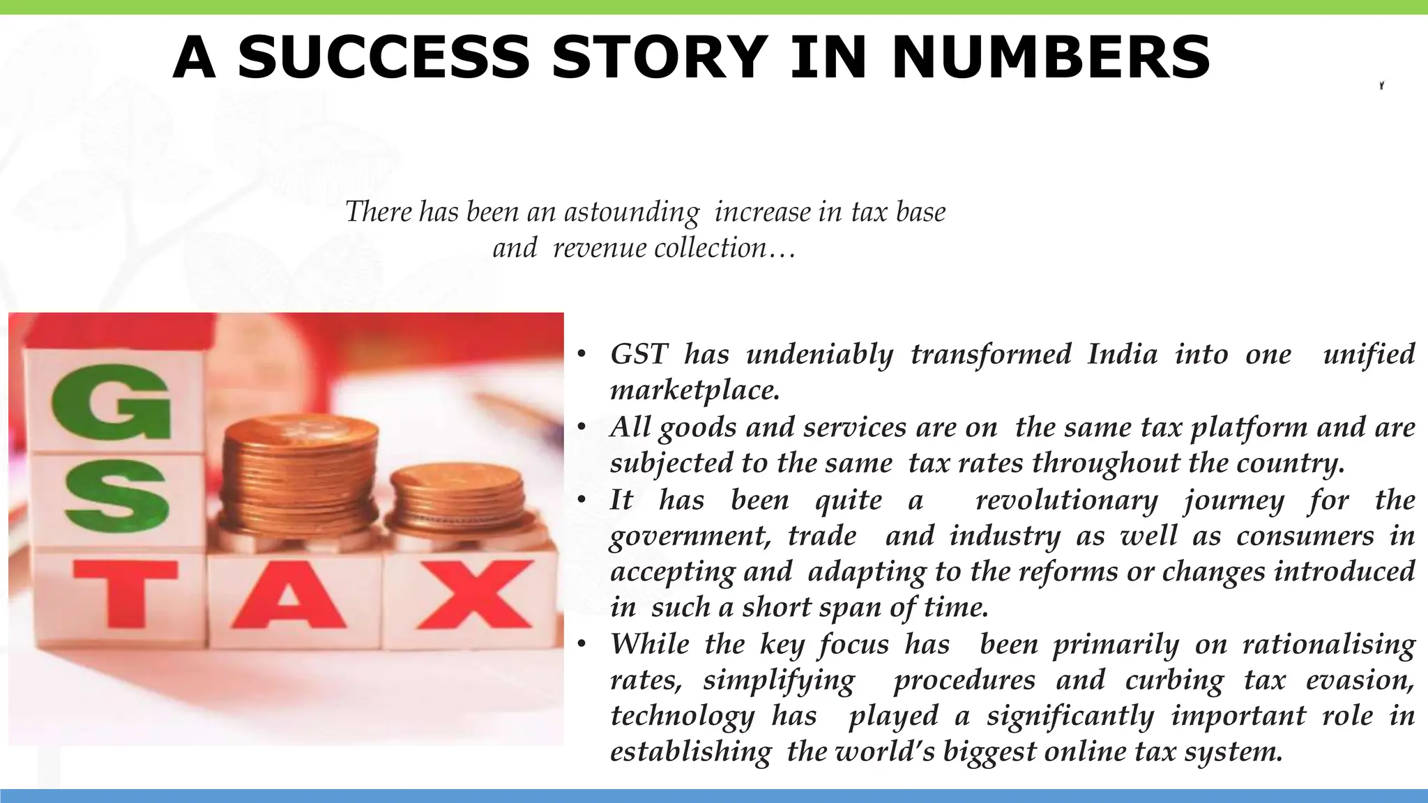 14
14
There has been an astounding increase in tax base
and revenue collection…
• GST has undeniably transformed India into one unified
marketplace.
• All goods and services are on the same tax platform and are
subjected to the same tax rates throughout the country.
• It has been quite a revolutionary journey for the
government, trade and industry as well as consumers in
accepting and adapting to the reforms or changes introduced
in such a short span of time.
• While the key focus has been primarily on rationalising
rates, simplifying procedures and curbing tax evasion,
technology has played a significantly important role in
establishing the world’s biggest online tax system.
A SUCCESS STORY IN NUMBERS
 