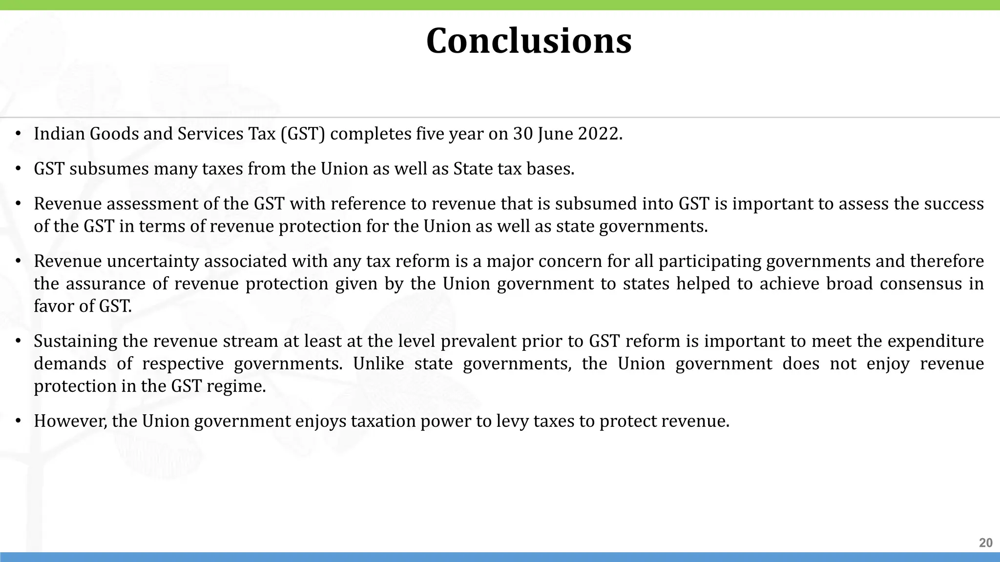 20
20
20
• Indian Goods and Services Tax (GST) completes five year on 30 June 2022.
• GST subsumes many taxes from the Union as well as State tax bases.
• Revenue assessment of the GST with reference to revenue that is subsumed into GST is important to assess the success
of the GST in terms of revenue protection for the Union as well as state governments.
• Revenue uncertainty associated with any tax reform is a major concern for all participating governments and therefore
the assurance of revenue protection given by the Union government to states helped to achieve broad consensus in
favor of GST.
• Sustaining the revenue stream at least at the level prevalent prior to GST reform is important to meet the expenditure
demands of respective governments. Unlike state governments, the Union government does not enjoy revenue
protection in the GST regime.
• However, the Union government enjoys taxation power to levy taxes to protect revenue.
Conclusions
 