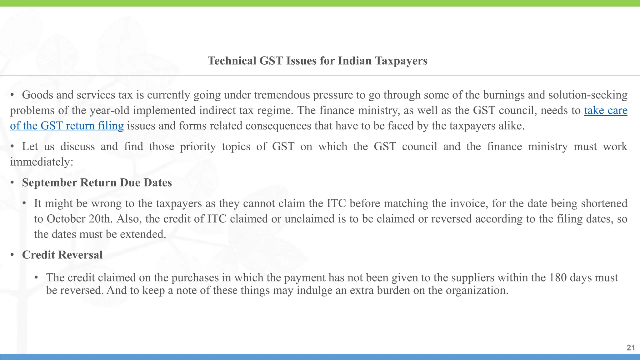 21
21
21
• Goods and services tax is currently going under tremendous pressure to go through some of the burnings and solution-seeking
problems of the year-old implemented indirect tax regime. The finance ministry, as well as the GST council, needs to take care
of the GST return filing issues and forms related consequences that have to be faced by the taxpayers alike.
• Let us discuss and find those priority topics of GST on which the GST council and the finance ministry must work
immediately:
• September Return Due Dates
• It might be wrong to the taxpayers as they cannot claim the ITC before matching the invoice, for the date being shortened
to October 20th. Also, the credit of ITC claimed or unclaimed is to be claimed or reversed according to the filing dates, so
the dates must be extended.
• Credit Reversal
• The credit claimed on the purchases in which the payment has not been given to the suppliers within the 180 days must
be reversed. And to keep a note of these things may indulge an extra burden on the organization.
Technical GST Issues for Indian Taxpayers
 