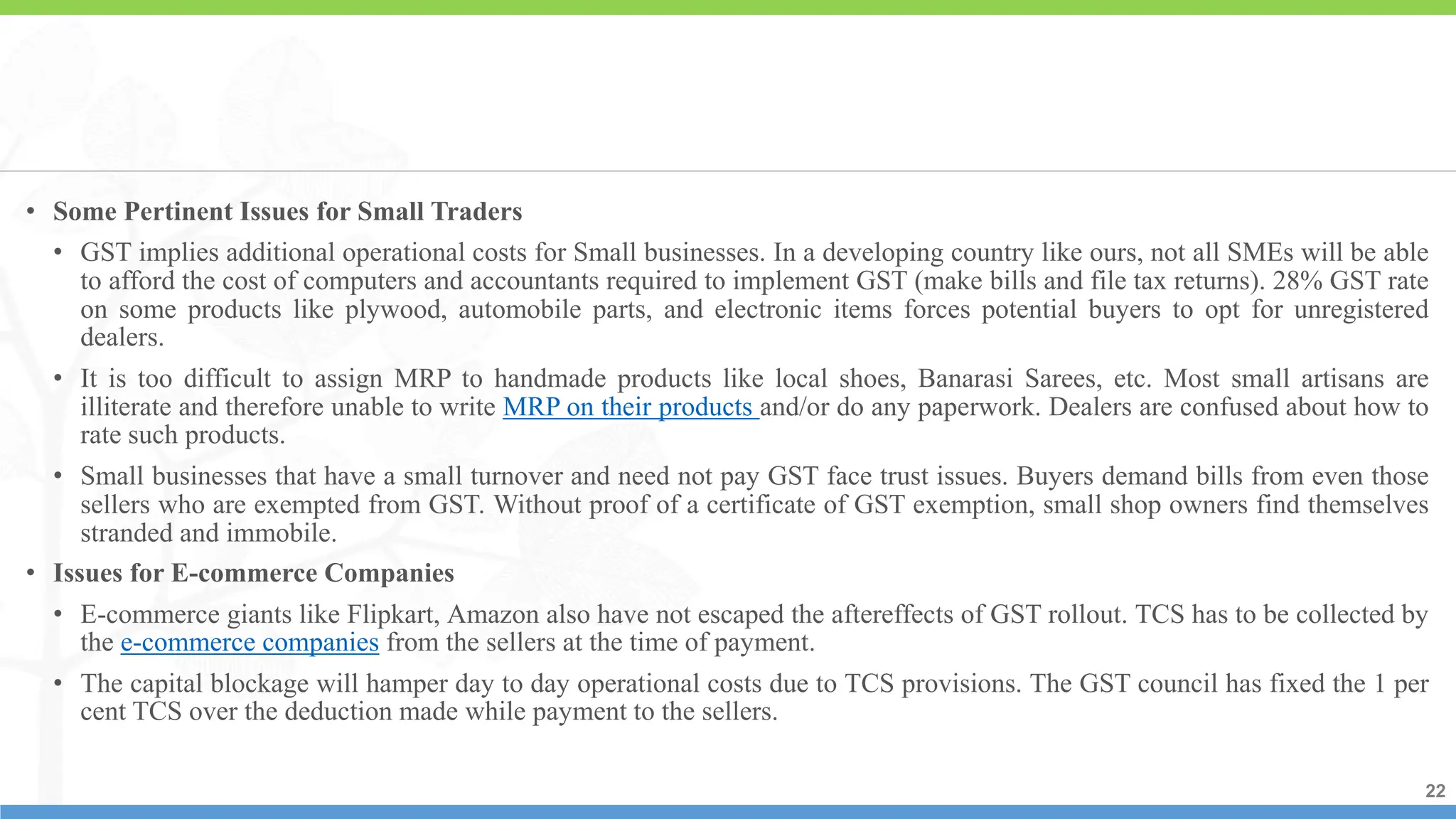 22
22
22
• Some Pertinent Issues for Small Traders
• GST implies additional operational costs for Small businesses. In a developing country like ours, not all SMEs will be able
to afford the cost of computers and accountants required to implement GST (make bills and file tax returns). 28% GST rate
on some products like plywood, automobile parts, and electronic items forces potential buyers to opt for unregistered
dealers.
• It is too difficult to assign MRP to handmade products like local shoes, Banarasi Sarees, etc. Most small artisans are
illiterate and therefore unable to write MRP on their products and/or do any paperwork. Dealers are confused about how to
rate such products.
• Small businesses that have a small turnover and need not pay GST face trust issues. Buyers demand bills from even those
sellers who are exempted from GST. Without proof of a certificate of GST exemption, small shop owners find themselves
stranded and immobile.
• Issues for E-commerce Companies
• E-commerce giants like Flipkart, Amazon also have not escaped the aftereffects of GST rollout. TCS has to be collected by
the e-commerce companies from the sellers at the time of payment.
• The capital blockage will hamper day to day operational costs due to TCS provisions. The GST council has fixed the 1 per
cent TCS over the deduction made while payment to the sellers.
 