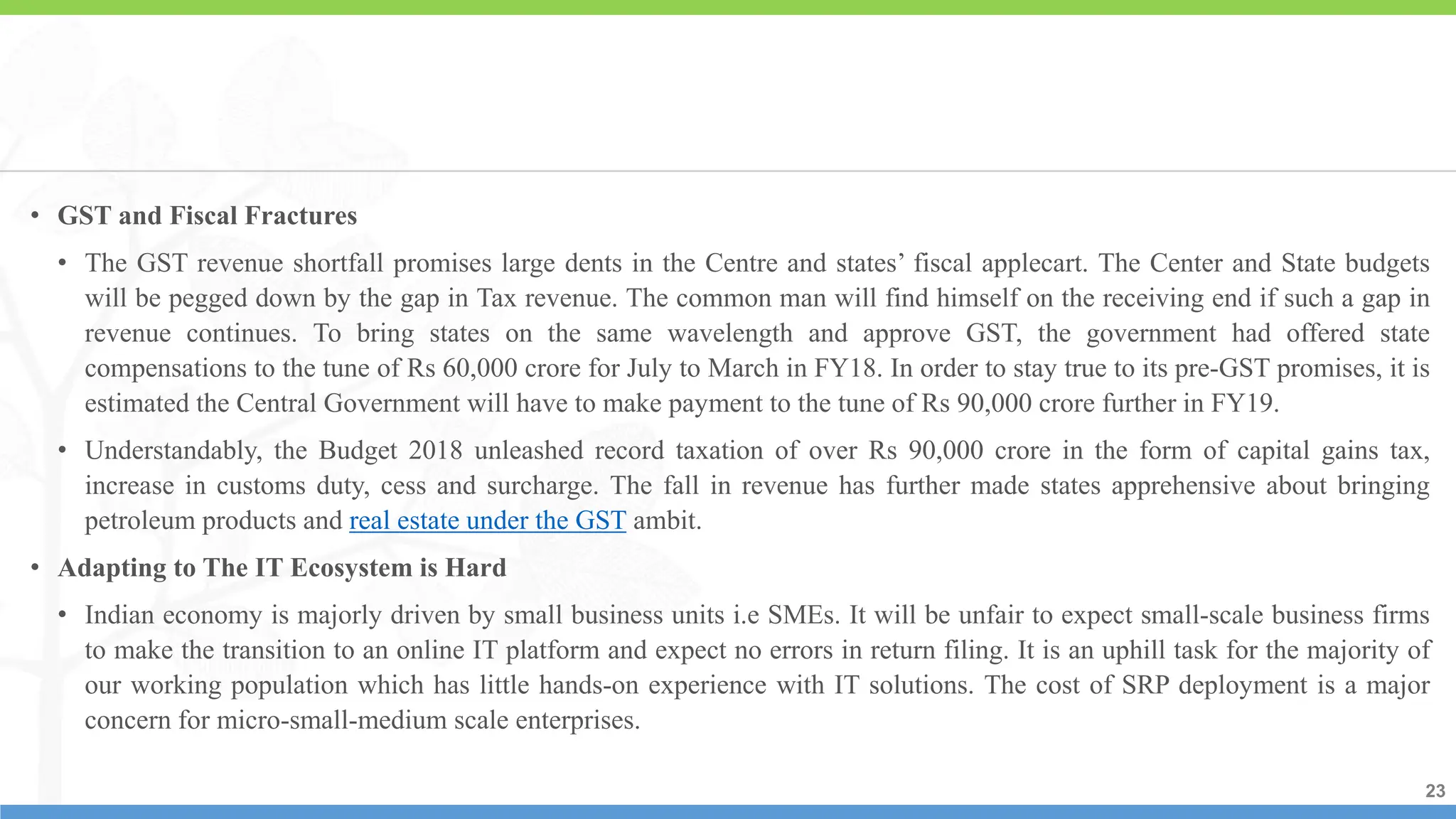 23
23
23
• GST and Fiscal Fractures
• The GST revenue shortfall promises large dents in the Centre and states’ fiscal applecart. The Center and State budgets
will be pegged down by the gap in Tax revenue. The common man will find himself on the receiving end if such a gap in
revenue continues. To bring states on the same wavelength and approve GST, the government had offered state
compensations to the tune of Rs 60,000 crore for July to March in FY18. In order to stay true to its pre-GST promises, it is
estimated the Central Government will have to make payment to the tune of Rs 90,000 crore further in FY19.
• Understandably, the Budget 2018 unleashed record taxation of over Rs 90,000 crore in the form of capital gains tax,
increase in customs duty, cess and surcharge. The fall in revenue has further made states apprehensive about bringing
petroleum products and real estate under the GST ambit.
• Adapting to The IT Ecosystem is Hard
• Indian economy is majorly driven by small business units i.e SMEs. It will be unfair to expect small-scale business firms
to make the transition to an online IT platform and expect no errors in return filing. It is an uphill task for the majority of
our working population which has little hands-on experience with IT solutions. The cost of SRP deployment is a major
concern for micro-small-medium scale enterprises.
 