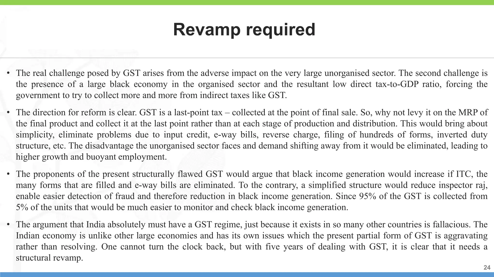 24
24
24
• The real challenge posed by GST arises from the adverse impact on the very large unorganised sector. The second challenge is
the presence of a large black economy in the organised sector and the resultant low direct tax-to-GDP ratio, forcing the
government to try to collect more and more from indirect taxes like GST.
• The direction for reform is clear. GST is a last-point tax – collected at the point of final sale. So, why not levy it on the MRP of
the final product and collect it at the last point rather than at each stage of production and distribution. This would bring about
simplicity, eliminate problems due to input credit, e-way bills, reverse charge, filing of hundreds of forms, inverted duty
structure, etc. The disadvantage the unorganised sector faces and demand shifting away from it would be eliminated, leading to
higher growth and buoyant employment.
• The proponents of the present structurally flawed GST would argue that black income generation would increase if ITC, the
many forms that are filled and e-way bills are eliminated. To the contrary, a simplified structure would reduce inspector raj,
enable easier detection of fraud and therefore reduction in black income generation. Since 95% of the GST is collected from
5% of the units that would be much easier to monitor and check black income generation.
• The argument that India absolutely must have a GST regime, just because it exists in so many other countries is fallacious. The
Indian economy is unlike other large economies and has its own issues which the present partial form of GST is aggravating
rather than resolving. One cannot turn the clock back, but with five years of dealing with GST, it is clear that it needs a
structural revamp.
Revamp required
 