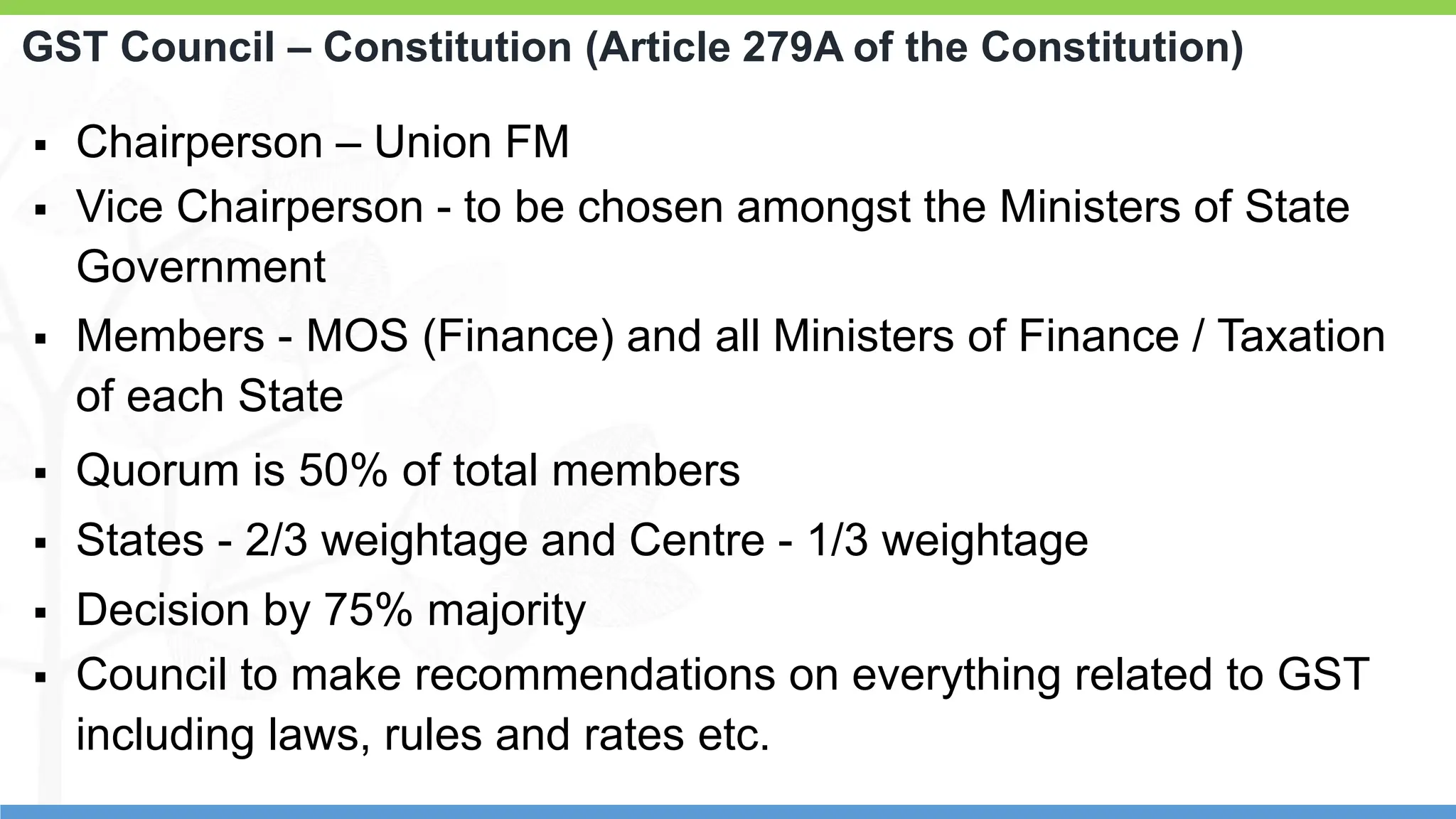 7
7
GST Council – Constitution (Article 279A of the Constitution)
 Chairperson – Union FM
 Vice Chairperson - to be chosen amongst the Ministers of State
Government
 Members - MOS (Finance) and all Ministers of Finance / Taxation
of each State
 Quorum is 50% of total members
 States - 2/3 weightage and Centre - 1/3 weightage
 Decision by 75% majority
 Council to make recommendations on everything related to GST
including laws, rules and rates etc.
 