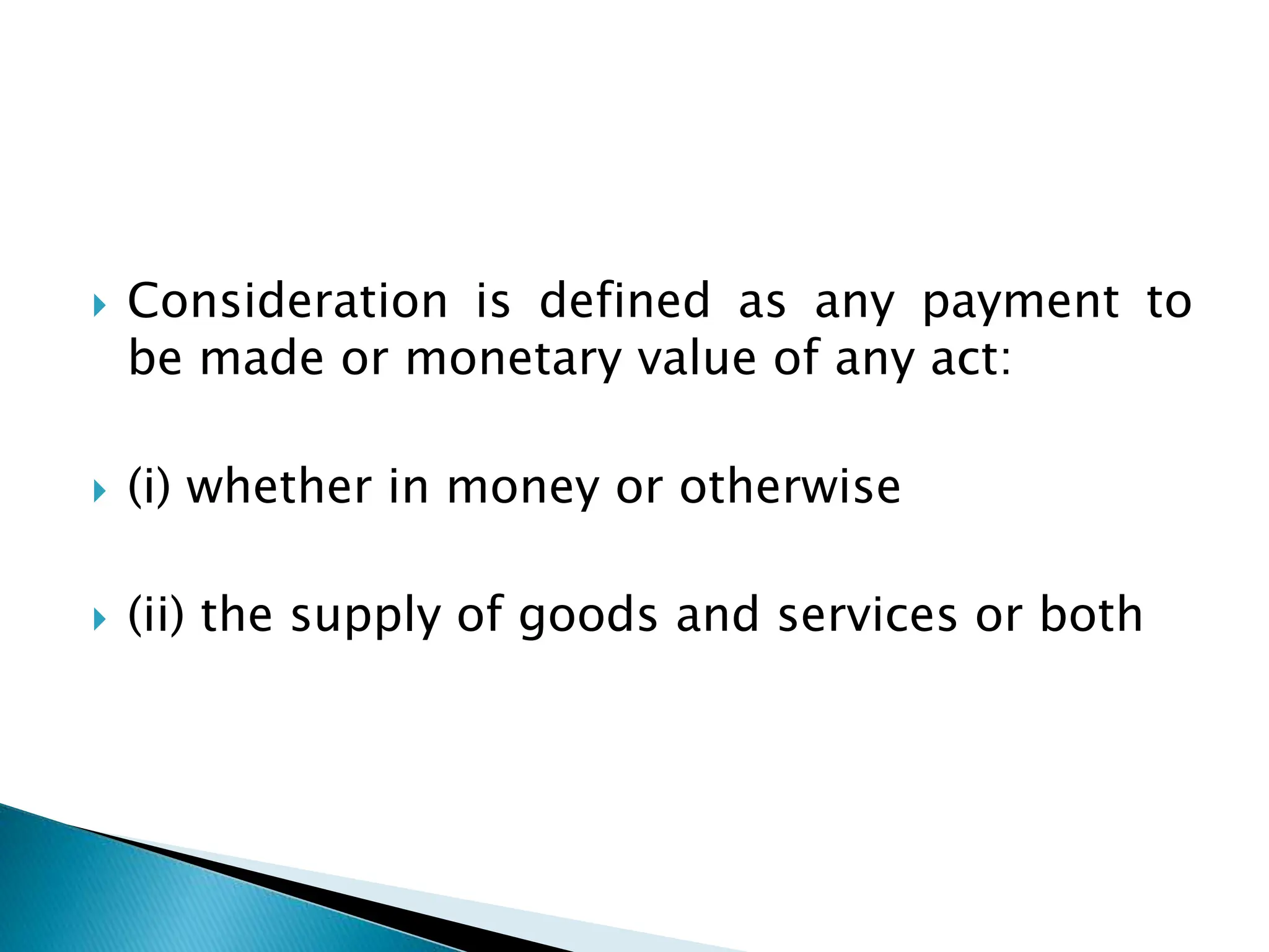  Consideration is defined as any payment to
be made or monetary value of any act:
 (i) whether in money or otherwise
 (ii) the supply of goods and services or both
 
