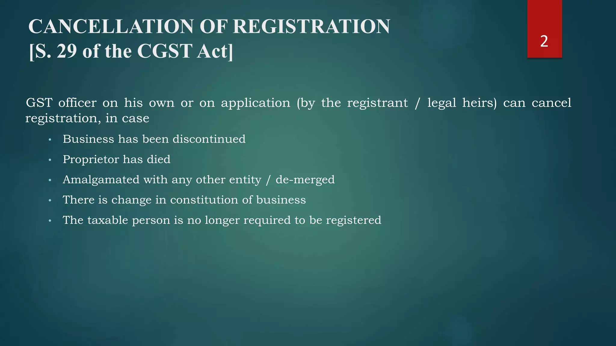 GST officer on his own or on application (by the registrant / legal heirs) can cancel
registration, in case
• Business has been discontinued
• Proprietor has died
• Amalgamated with any other entity / de-merged
• There is change in constitution of business
• The taxable person is no longer required to be registered
CANCELLATION OF REGISTRATION
[S. 29 of the CGST Act]
2
 