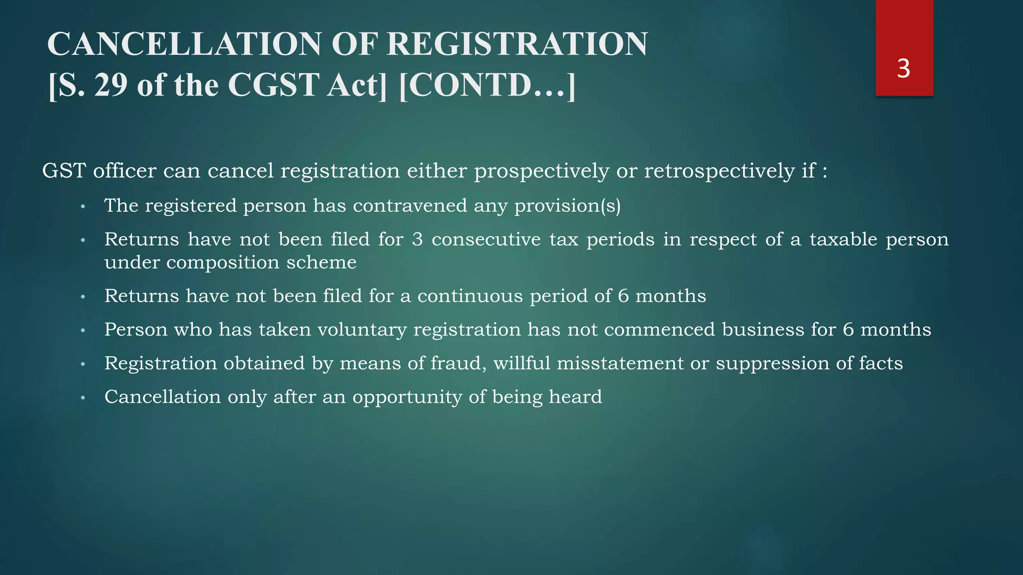GST officer can cancel registration either prospectively or retrospectively if :
• The registered person has contravened any provision(s)
• Returns have not been filed for 3 consecutive tax periods in respect of a taxable person
under composition scheme
• Returns have not been filed for a continuous period of 6 months
• Person who has taken voluntary registration has not commenced business for 6 months
• Registration obtained by means of fraud, willful misstatement or suppression of facts
• Cancellation only after an opportunity of being heard
CANCELLATION OF REGISTRATION
[S. 29 of the CGST Act] [CONTD…]
3
 