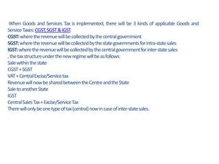 When Goods and Services Tax is implemented, there will be 3 kinds of applicable Goods and
ServiceTaxes:CGST,SGST&IGST.
CGST:wheretherevenuewillbecollectedbythecentralgovernment
SGST:wheretherevenuewillbecollectedbythestategovernmentsforintra-statesales
IGST:wheretherevenuewillbecollectedbythecentralgovernmentforinter-statesales
,thetaxstructureunderthenewregimewillbeasfollows:
Salewithinthestate
CGST+SGST
VAT+CentralExcise/Servicetax
RevenuewillnowbesharedbetweentheCentreandtheState
SaletoanotherState
IGST
CentralSalesTax+Excise/ServiceTax
Therewillonlybeonetypeoftax(central)nowincaseofinter-statesales.
 