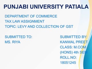 PUNJABI UNIVERSITY PATIALA
DEPARTMENT OF COMMERCE
TAX LAW ASSIGNMENT
TOPIC: LEVY AND COLLECTION OF GST
SUBMITTED TO: SUBMITTED BY:
MS. RIYA KANWAL PREET
CLASS: M.COM
(HONS) 4th SEM
ROLL.NO:
18051245
 