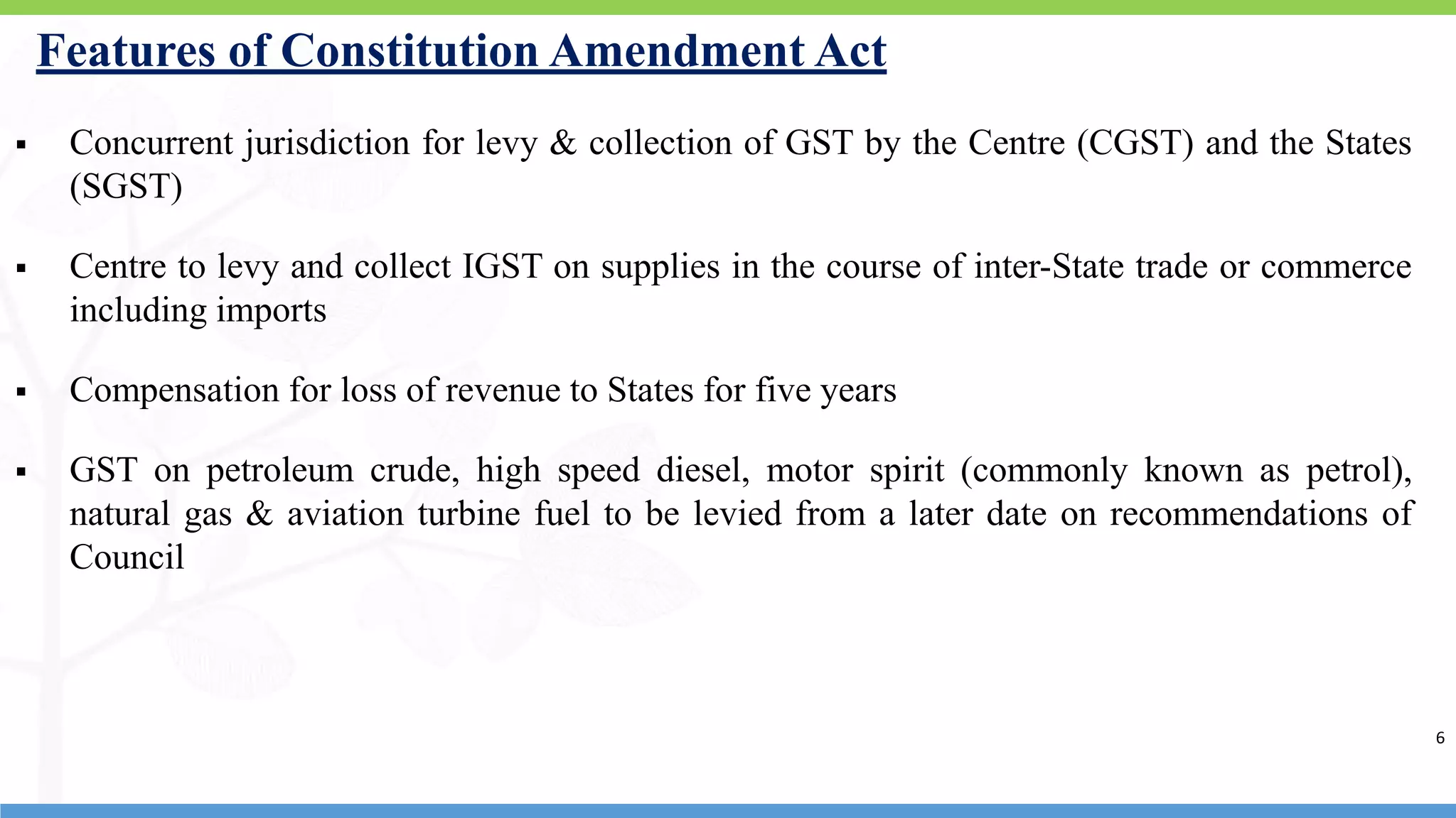6
Features of Constitution Amendment Act
 Concurrent jurisdiction for levy & collection of GST by the Centre (CGST) and the States
(SGST)
 Centre to levy and collect IGST on supplies in the course of inter-State trade or commerce
including imports
 Compensation for loss of revenue to States for five years
 GST on petroleum crude, high speed diesel, motor spirit (commonly known as petrol),
natural gas & aviation turbine fuel to be levied from a later date on recommendations of
Council
6
 