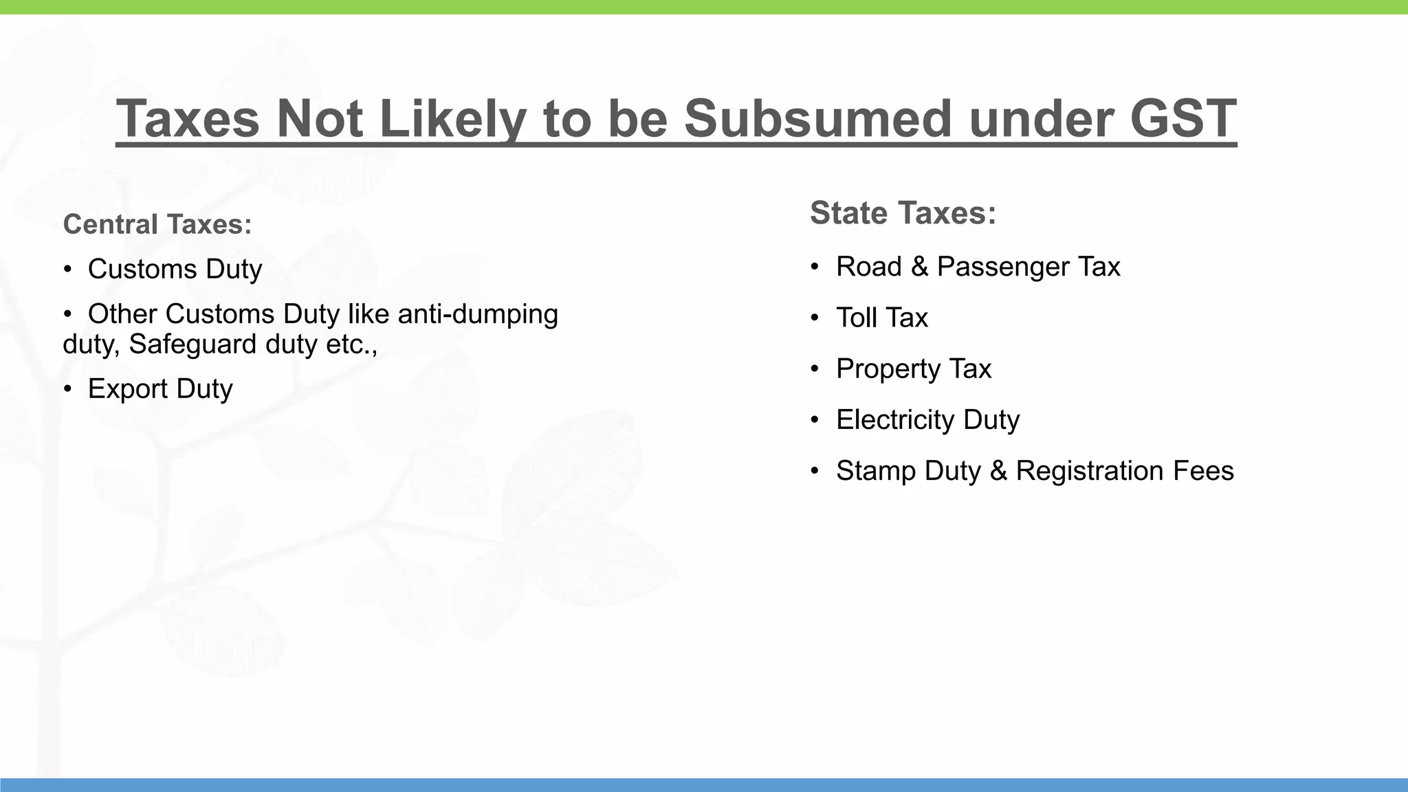 7
Taxes Not Likely to be Subsumed under GST
Central Taxes:
• Customs Duty
• Other Customs Duty like anti-dumping
duty, Safeguard duty etc.,
• Export Duty
State Taxes:
• Road & Passenger Tax
• Toll Tax
• Property Tax
• Electricity Duty
• Stamp Duty & Registration Fees
 