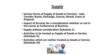 Supply
• Various forms of Supply of Goods or Services - Sale,
Transfer, Barter, Exchange, License, Rental, Lease or
Disposal.
• Import of Services for a consideration whether or not in
the course or furtherance of Business
• Supply without consideration (Schedule 1)
• Activities to be treated as Supply of Goods or Service
(Schedule–II)
• Activities which are neither treated as Goods or Service
(Schedule–III)
 