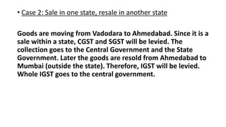 • Case 2: Sale in one state, resale in another state
Goods are moving from Vadodara to Ahmedabad. Since it is a
sale within a state, CGST and SGST will be levied. The
collection goes to the Central Government and the State
Government. Later the goods are resold from Ahmedabad to
Mumbai (outside the state). Therefore, IGST will be levied.
Whole IGST goes to the central government.
 