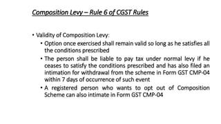 Composition Levy – Rule 6 of CGST Rules
• Validity of Composition Levy:
• Option once exercised shall remain valid so long as he satisfies all
the conditions prescribed
• The person shall be liable to pay tax under normal levy if he
ceases to satisfy the conditions prescribed and has also filed an
intimation for withdrawal from the scheme in Form GST CMP-04
within 7 days of occurrence of such event
• A registered person who wants to opt out of Composition
Scheme can also intimate in Form GST CMP-04
 