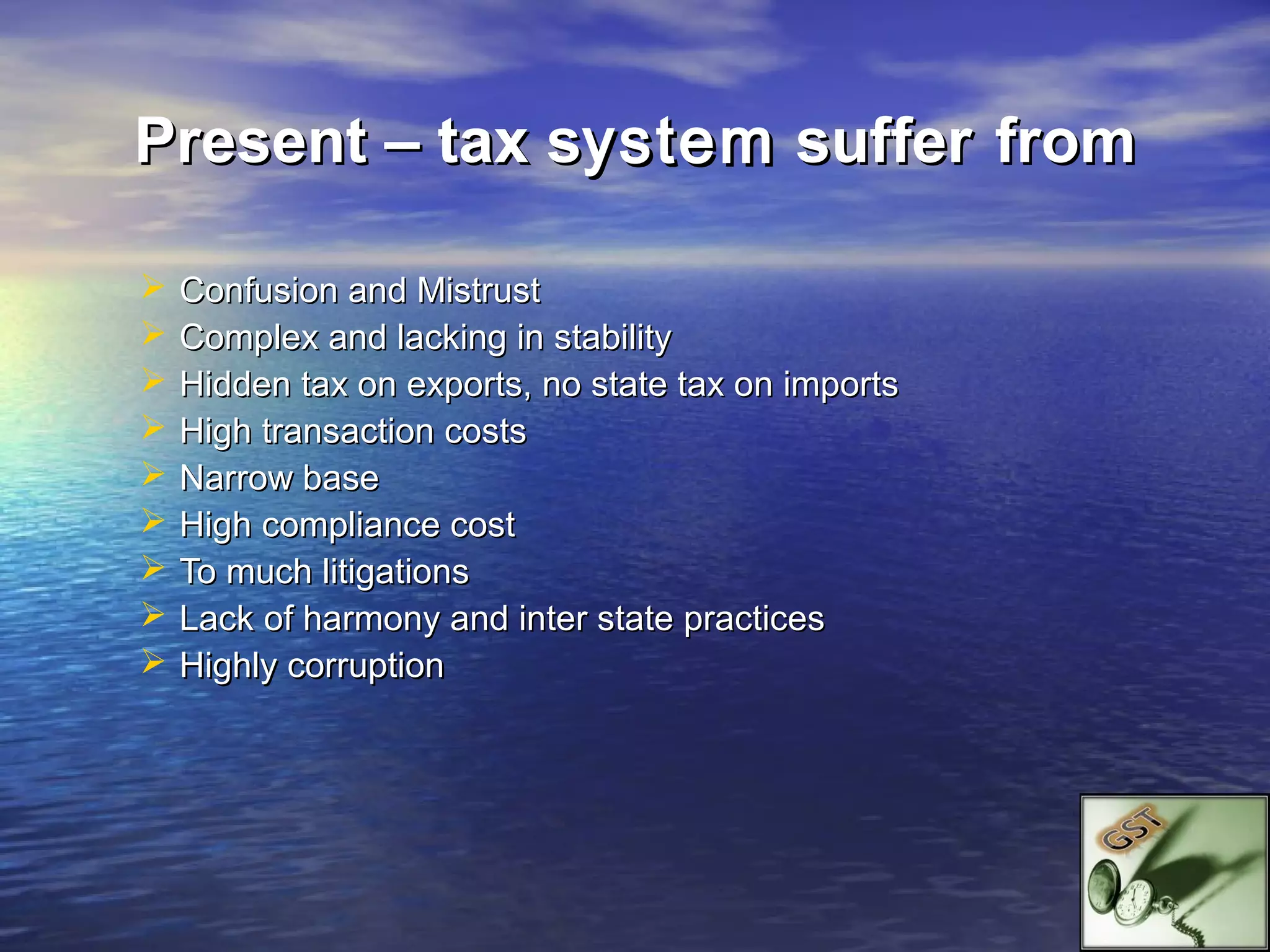 Present – tax system suffer from

   Confusion and Mistrust
   Complex and lacking in stability
   Hidden tax on exports, no state tax on imports
   High transaction costs
   Narrow base
   High compliance cost
   To much litigations
   Lack of harmony and inter state practices
   Highly corruption
 