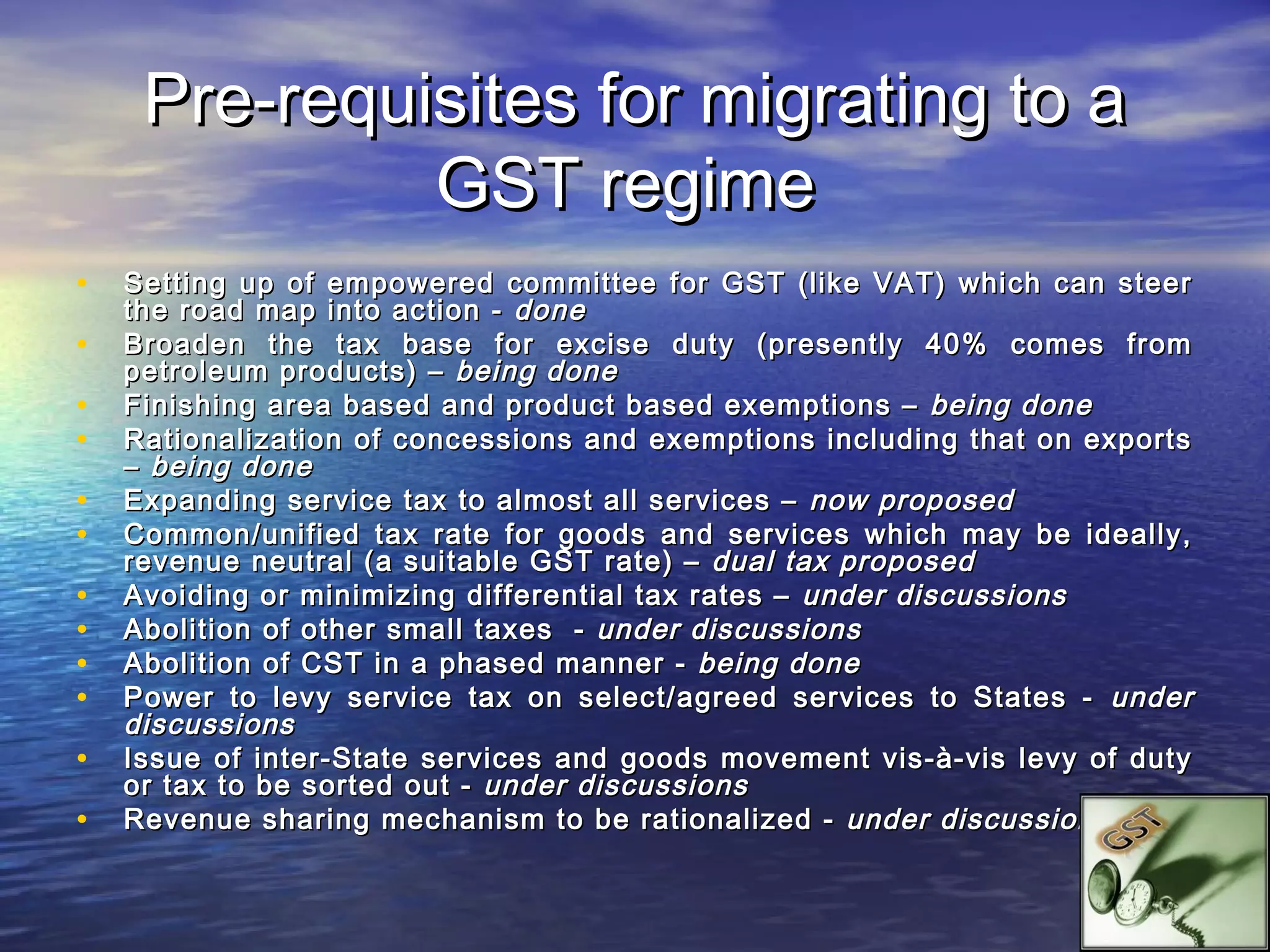 Pre-requisites for migrating to a
              GST regime
•   Setting up of empowered committee for GST (like VAT) which can steer
    the road map into action - done
•   Broaden the tax base for excise duty (presently 40% comes from
    petroleum products) – being done
•   Finishing area based and product based exemptions – being done
•   Rationalization of concessions and exemptions including that on exports
    – being done
•   Expanding service tax to almost all services – now proposed
•   Common/unified tax rate for goods and services which may be ideally,
    revenue neutral (a suitable GST rate) – dual tax proposed
•   Avoiding or minimizing differential tax rates – under discussions
•   Abolition of other small taxes - under discussions
•   Abolition of CST in a phased manner - being done
•   Power to levy service tax on select/agreed services to States - under
    discussions
•   Issue of inter-State services and goods movement vis-à-vis levy of duty
    or tax to be sorted out - under discussions
•   Revenue sharing mechanism to be rationalized - under discussions
 