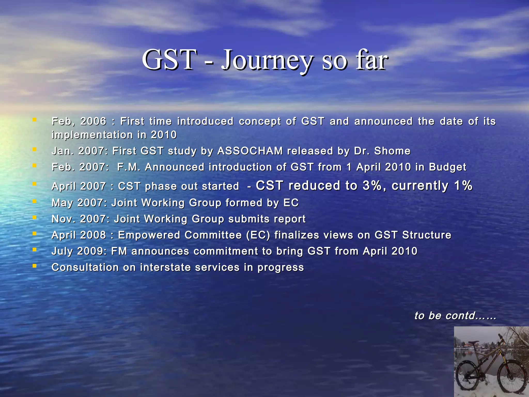 GST - Journey so far
   Feb, 2006 : First time introduced concept of GST and announced the date of its
    implementation in 2010
   Jan. 2007: First GST study by ASSOCHAM released by Dr. Shome
   Feb. 2007: F.M. Announced introduction of GST from 1 April 2010 in Budget
   April 2007 : CST phase out started -   CST reduced to 3%, currently 1%
   May 2007: Joint Working Group formed by EC
   Nov. 2007: Joint Working Group submits report
   April 2008 : Empowered Committee (EC) finalizes views on GST Structure
   July 2009: FM announces commitment to bring GST from April 2010
   Consultation on interstate services in progress



                                                                   to be contd……
 