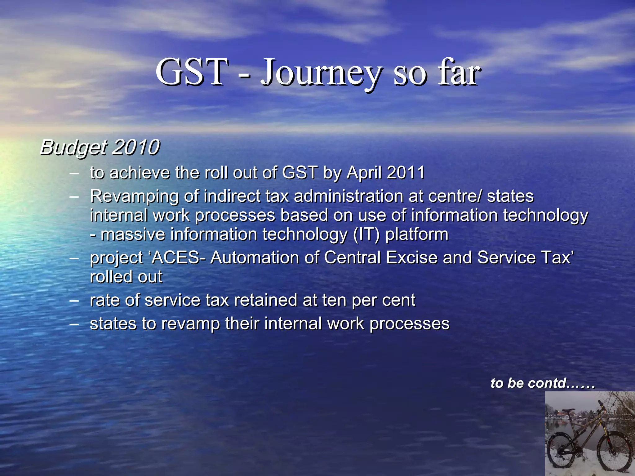 GST - Journey so far
Budget 2010
  – to achieve the roll out of GST by April 2011
  – Revamping of indirect tax administration at centre/ states
    internal work processes based on use of information technology
    - massive information technology (IT) platform
  – project ‘ACES- Automation of Central Excise and Service Tax’
    rolled out
  – rate of service tax retained at ten per cent
  – states to revamp their internal work processes


                                                     to be contd……
 