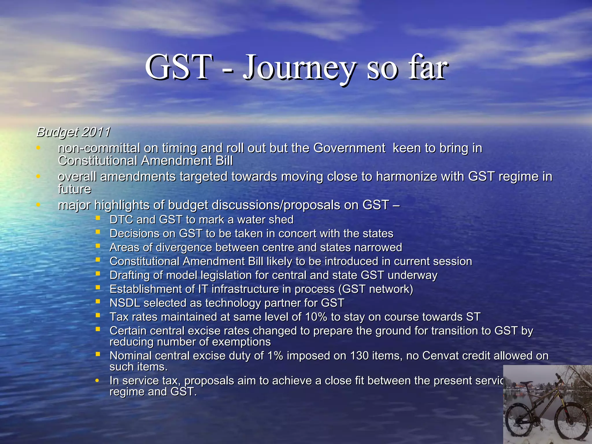 GST - Journey so far
Budget 2011
• non-committal on timing and roll out but the Government keen to bring in
   Constitutional Amendment Bill
• overall amendments targeted towards moving close to harmonize with GST regime in
   future
• major highlights of budget discussions/proposals on GST –
           DTC and GST to mark a water shed
           Decisions on GST to be taken in concert with the states
           Areas of divergence between centre and states narrowed
           Constitutional Amendment Bill likely to be introduced in current session
           Drafting of model legislation for central and state GST underway
           Establishment of IT infrastructure in process (GST network)
           NSDL selected as technology partner for GST
           Tax rates maintained at same level of 10% to stay on course towards ST
           Certain central excise rates changed to prepare the ground for transition to GST by
              reducing number of exemptions
             Nominal central excise duty of 1% imposed on 130 items, no Cenvat credit allowed on
              such items.
          •   In service tax, proposals aim to achieve a close fit between the present service tax
              regime and GST.
 