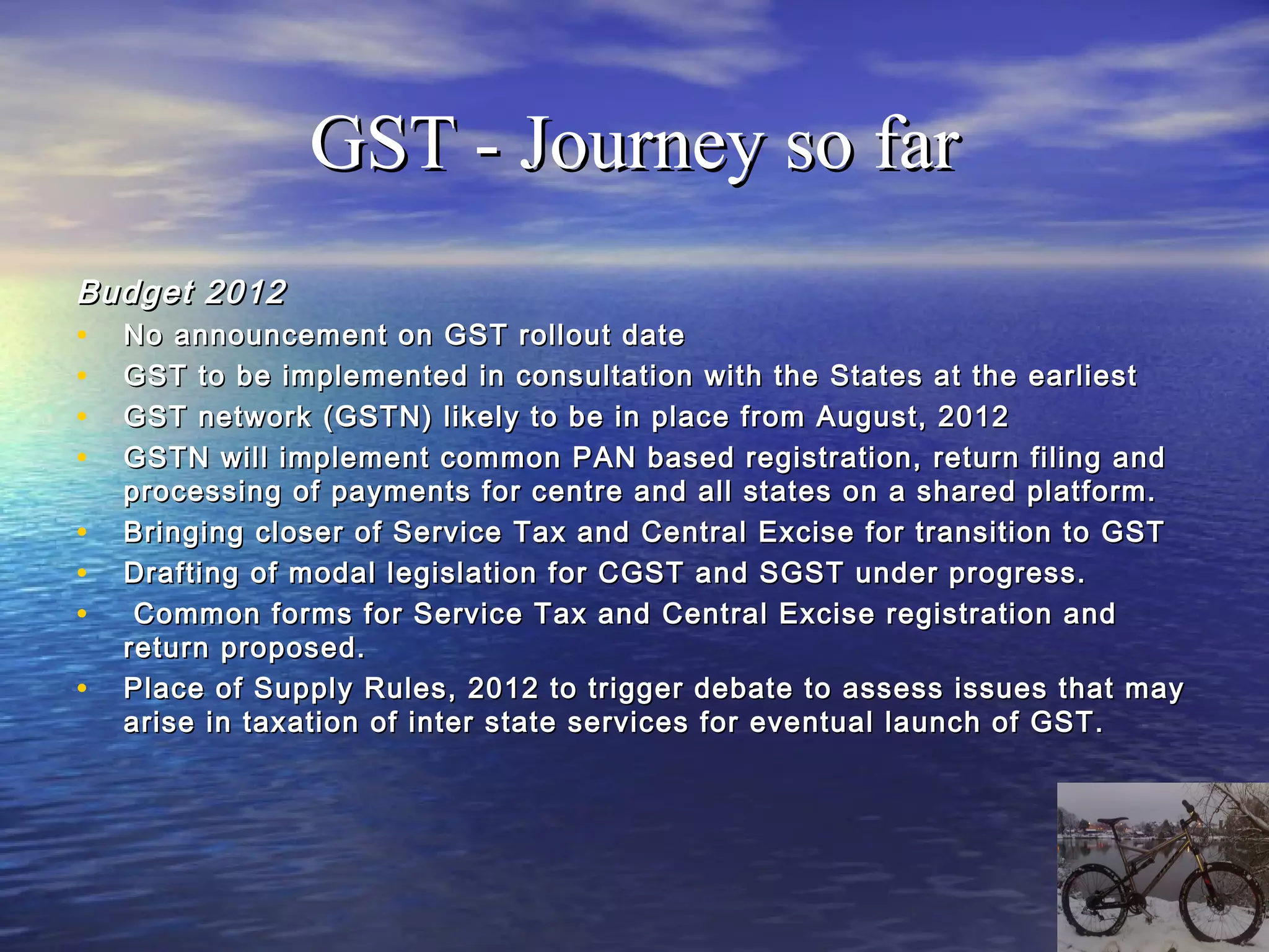 GST - Journey so far
Budget 2012
• No announcement on GST rollout date
• GST to be implemented in consultation with the States at the earliest
• GST network (GSTN) likely to be in place from August, 2012
• GSTN will implement common PAN based registration, return filing and
    processing of payments for centre and all states on a shared platform.
•   Bringing closer of Service Tax and Central Excise for transition to GST
•   Drafting of modal legislation for CGST and SGST under progress.
•    Common forms for Service Tax and Central Excise registration and
    return proposed.
•   Place of Supply Rules, 2012 to trigger debate to assess issues that may
    arise in taxation of inter state services for eventual launch of GST.
 