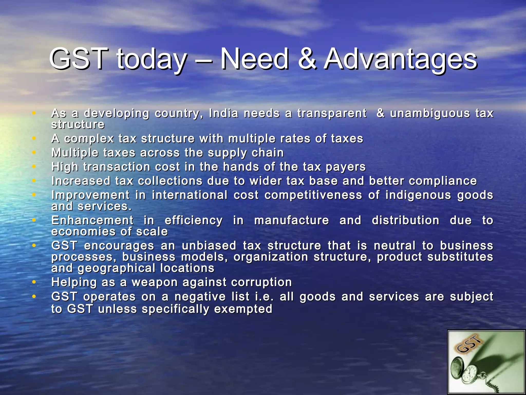 GST today – Need & Advantages
•   As a developing country, India needs a transparent & unambiguous tax
    structure
•   A complex tax structure with multiple rates of taxes
•   Multiple taxes across the supply chain
•   High transaction cost in the hands of the tax payers
•   Increased tax collections due to wider tax base and better compliance
•   Improvement in international cost competitiveness of indigenous goods
    and services.
•   Enhancement in efficiency in manufacture and distribution due to
    economies of scale
•   GST encourages an unbiased tax structure that is neutral to business
    processes, business models, organization structure, product substitutes
    and geographical locations
•   Helping as a weapon against corruption
•   GST operates on a negative list i.e. all goods and services are subject
    to GST unless specifically exempted
 