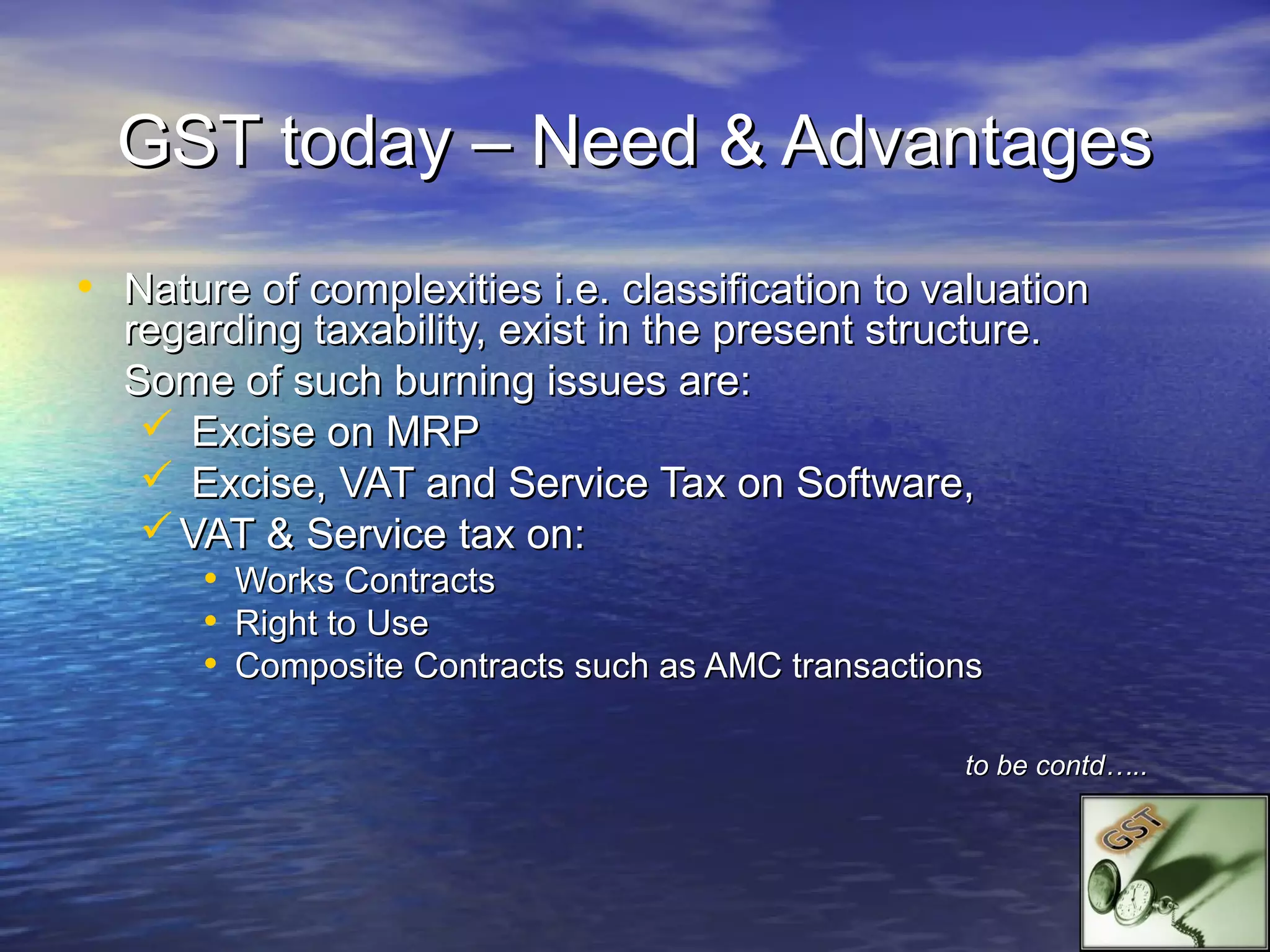 GST today – Need & Advantages
• Nature of complexities i.e. classification to valuation
  regarding taxability, exist in the present structure.
  Some of such burning issues are:
    Excise on MRP
    Excise, VAT and Service Tax on Software,
    VAT & Service tax on:
      • Works Contracts
      • Right to Use
      • Composite Contracts such as AMC transactions

                                                  to be contd…..
 