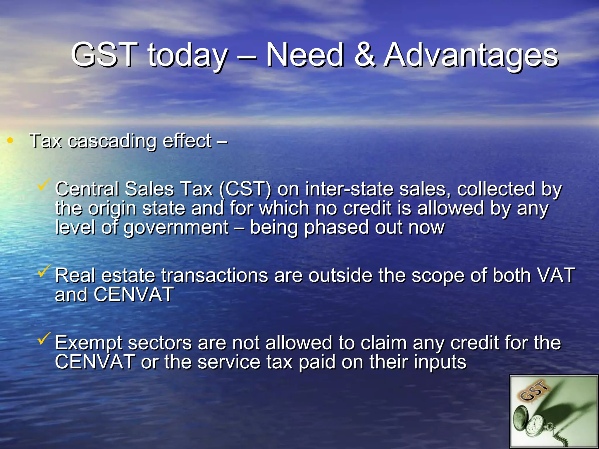 GST today – Need & Advantages

• Tax cascading effect –
    Central Sales Tax (CST) on inter-state sales, collected by
     the origin state and for which no credit is allowed by any
     level of government – being phased out now

    Real estate transactions are outside the scope of both VAT
     and CENVAT

    Exempt sectors are not allowed to claim any credit for the
     CENVAT or the service tax paid on their inputs
 