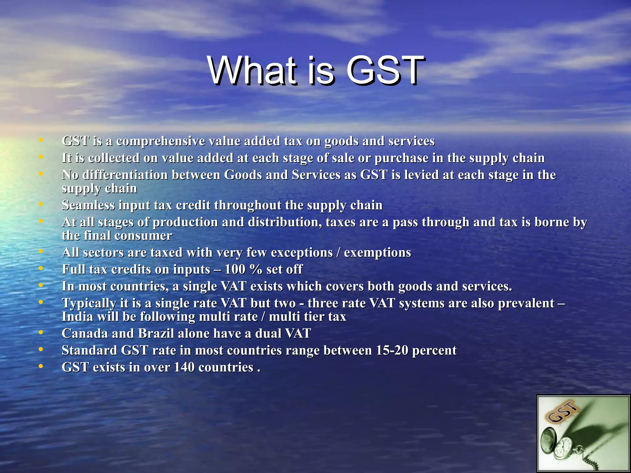 What is GST
•   GST is a comprehensive value added tax on goods and services
•   It is collected on value added at each stage of sale or purchase in the supply chain
•   No differentiation between Goods and Services as GST is levied at each stage in the
    supply chain
•   Seamless input tax credit throughout the supply chain
•   At all stages of production and distribution, taxes are a pass through and tax is borne by
    the final consumer
•   All sectors are taxed with very few exceptions / exemptions
•   Full tax credits on inputs – 100 % set off
•   In most countries, a single VAT exists which covers both goods and services.
•   Typically it is a single rate VAT but two - three rate VAT systems are also prevalent –
    India will be following multi rate / multi tier tax
•   Canada and Brazil alone have a dual VAT
•   Standard GST rate in most countries range between 15-20 percent
•   GST exists in over 140 countries .
 