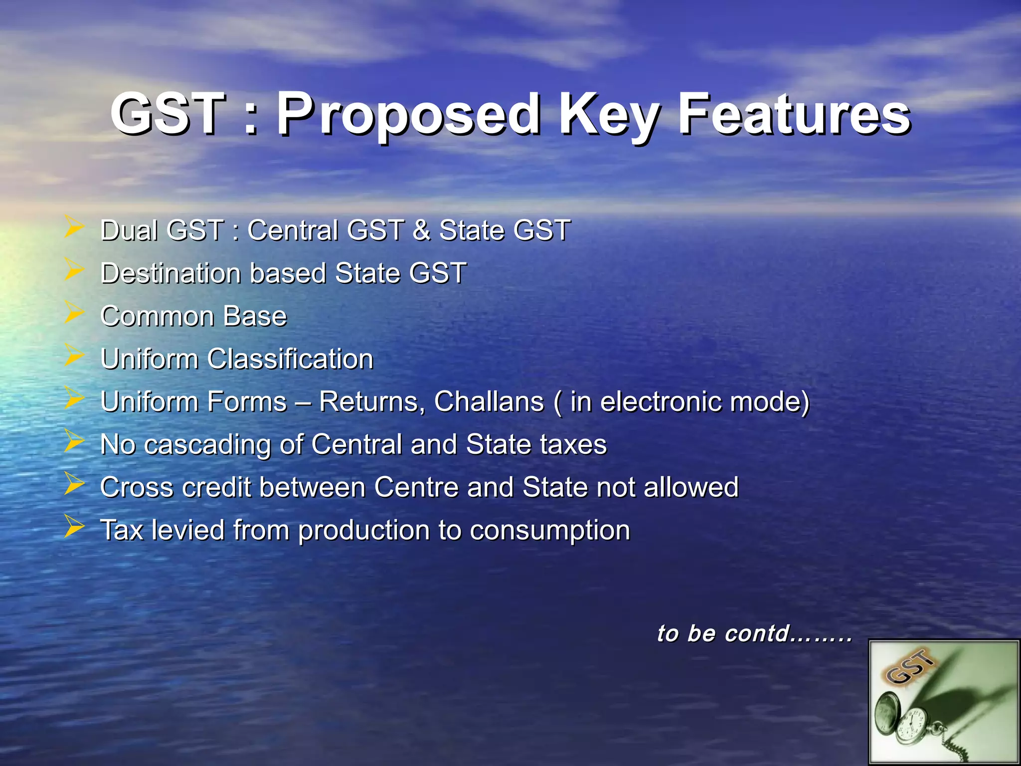 GST : P roposed Key Features
   Dual GST : Central GST & State GST
   Destination based State GST
   Common Base
   Uniform Classification
   Uniform Forms – Returns, Challans ( in electronic mode)
   No cascading of Central and State taxes
   Cross credit between Centre and State not allowed
   Tax levied from production to consumption


                                              to be contd……..
 