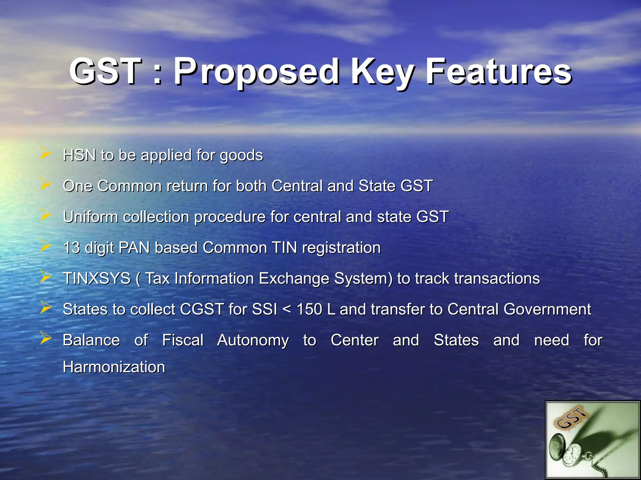 GST : P roposed Key Features

 HSN to be applied for goods
 One Common return for both Central and State GST
 Uniform collection procedure for central and state GST
 13 digit PAN based Common TIN registration
 TINXSYS ( Tax Information Exchange System) to track transactions
 States to collect CGST for SSI < 150 L and transfer to Central Government
 Balance of Fiscal Autonomy to Center and States and need for
   Harmonization
 