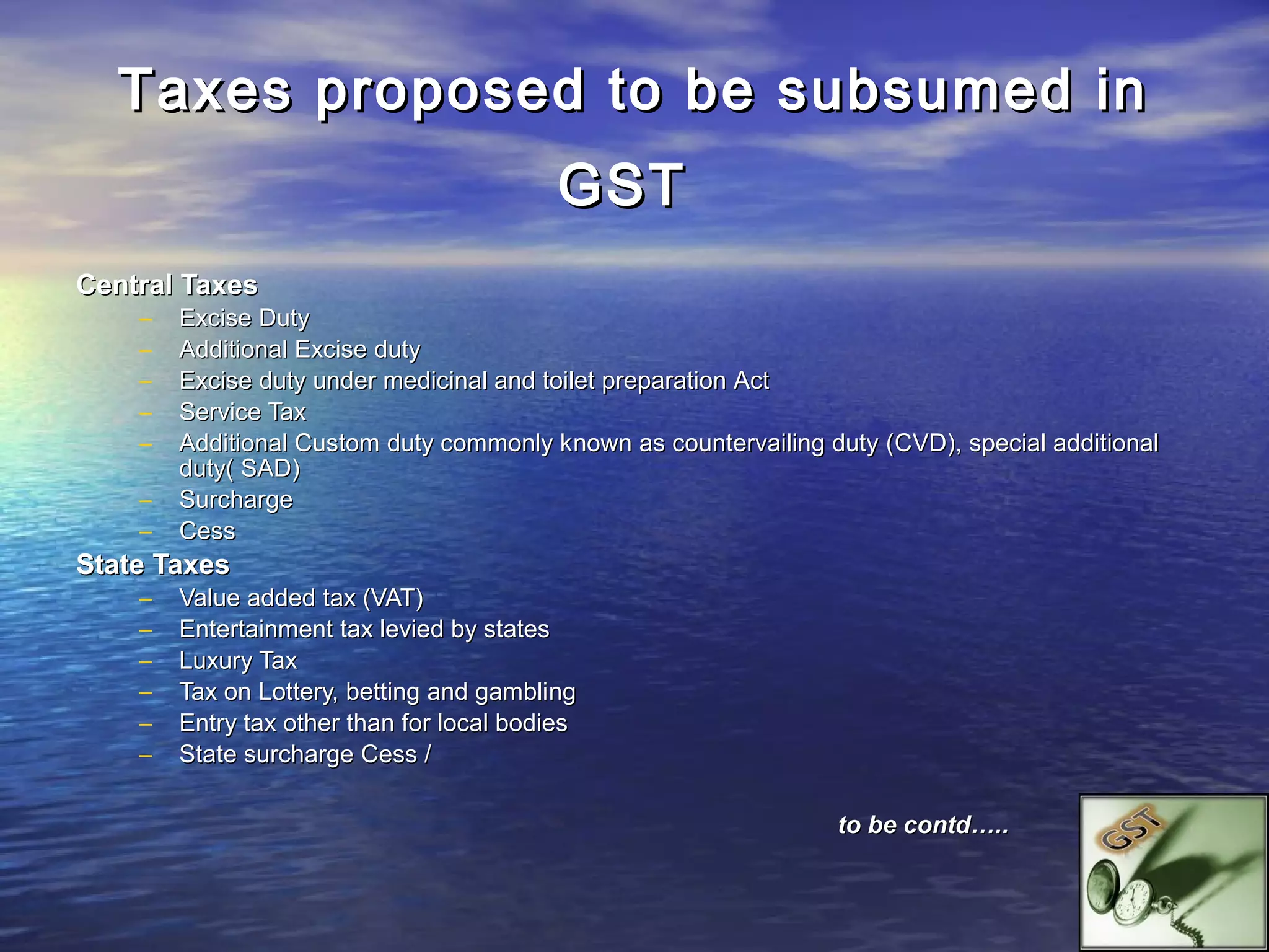 Taxes proposed to be subsumed in
                                           GST
Central Taxes
    –   Excise Duty
    –   Additional Excise duty
    –   Excise duty under medicinal and toilet preparation Act
    –   Service Tax
    –   Additional Custom duty commonly k nown as countervailing duty (CVD), special additional
        duty( SAD)
    –   Surcharge
    –   Cess
State Taxes
    –   Value added tax (VAT)
    –   Entertainment tax levied by states
    –   Luxury Tax
    –   Tax on Lottery, betting and gambling
    –   Entry tax other than for local bodies
    –   State surcharge Cess /

                                                                  to be contd…..
 