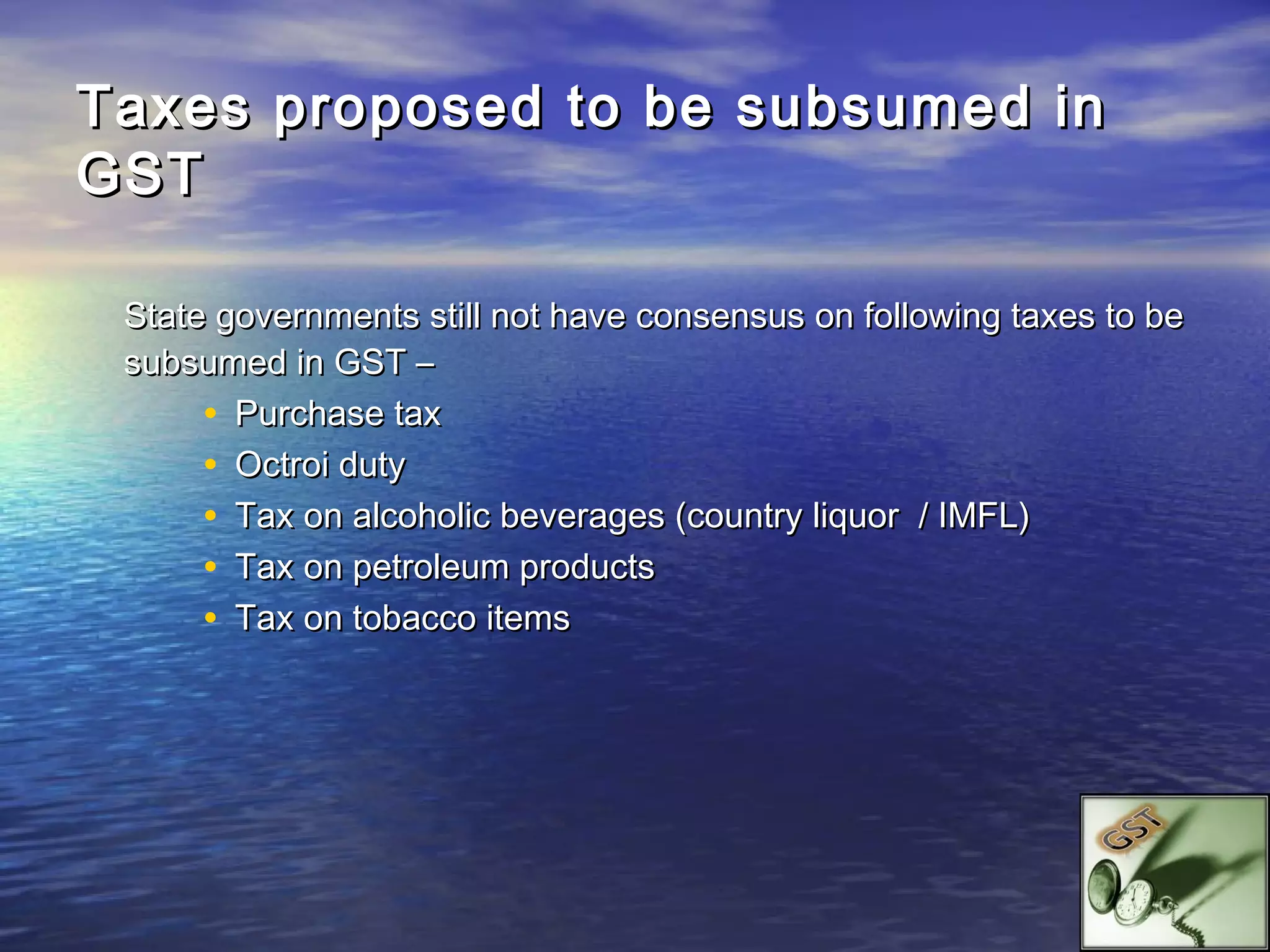 Taxes proposed to be subsumed in
GST

 State governments still not have consensus on following taxes to be
 subsumed in GST –
      • Purchase tax
      • Octroi duty
      • Tax on alcoholic beverages (country liquor / IMFL)
      • Tax on petroleum products
      • Tax on tobacco items
 
