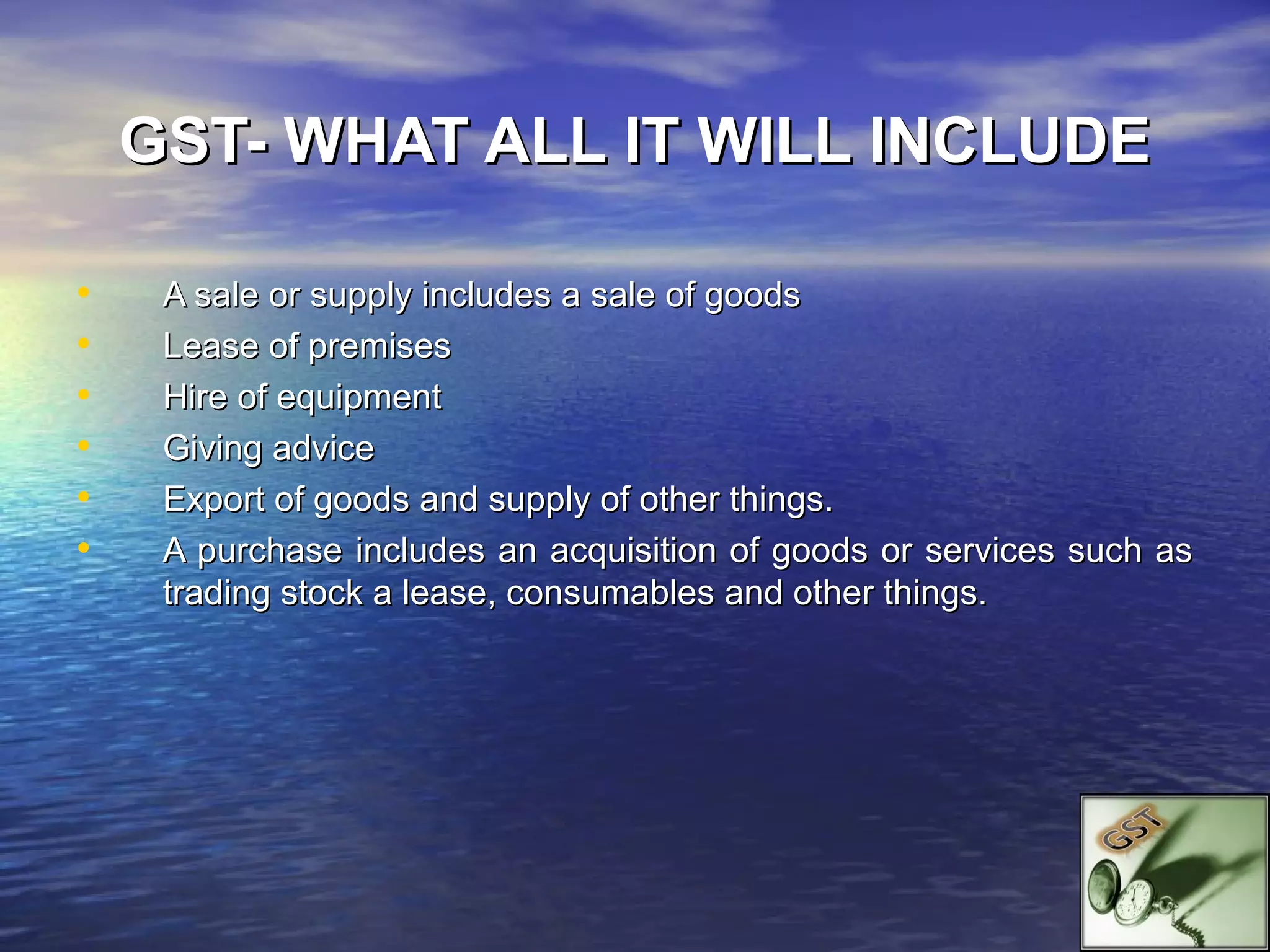 GST- WHAT ALL IT WILL INCLUDE

•    A sale or supply includes a sale of goods
•    Lease of premises
•    Hire of equipment
•    Giving advice
•    Export of goods and supply of other things.
•    A purchase includes an acquisition of goods or services such as
     trading stock a lease, consumables and other things.
 