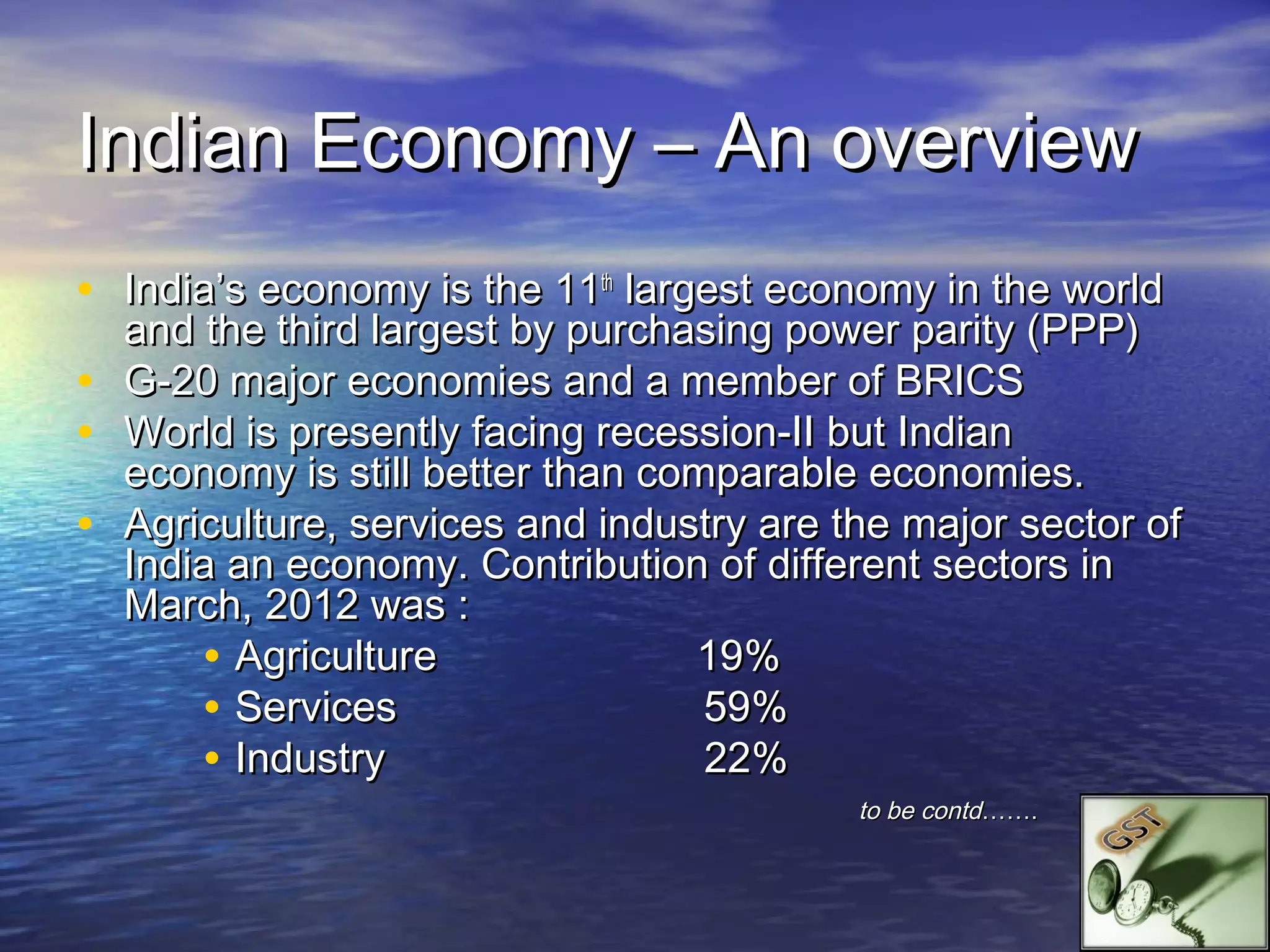 Indian Economy – An overview
• India’s economy is the 11th largest economy in the world
    and the third largest by purchasing power parity (PPP)
•   G-20 major economies and a member of BRICS
•   World is presently facing recession-II but Indian
    economy is still better than comparable economies.
•   Agriculture, services and industry are the major sector of
    India an economy. Contribution of different sectors in
    March, 2012 was :
        • Agriculture              19%
        • Services                  59%
        • Industry                  22%
                                            to be contd…….
 
