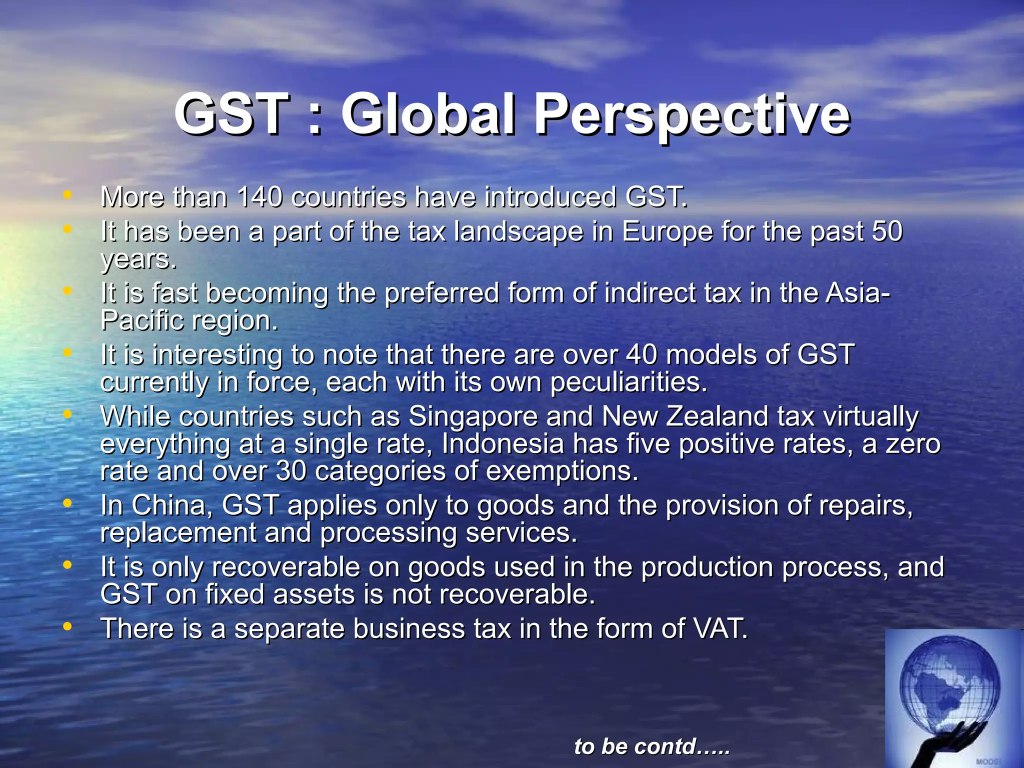 GST : Global Perspective
• More than 140 countries have introduced GST.
• It has been a part of the tax landscape in Europe for the past 50
    years.
•   It is fast becoming the preferred form of indirect tax in the Asia-
    Pacific region.
•   It is interesting to note that there are over 40 models of GST
    currently in force, each with its own peculiarities.
•   While countries such as Singapore and New Zealand tax virtually
    everything at a single rate, Indonesia has five positive rates, a zero
    rate and over 30 categories of exemptions.
•   In China, GST applies only to goods and the provision of repairs,
    replacement and processing services.
•   It is only recoverable on goods used in the production process, and
    GST on fixed assets is not recoverable.
•   There is a separate business tax in the form of VAT.



                                           to be contd…..
 